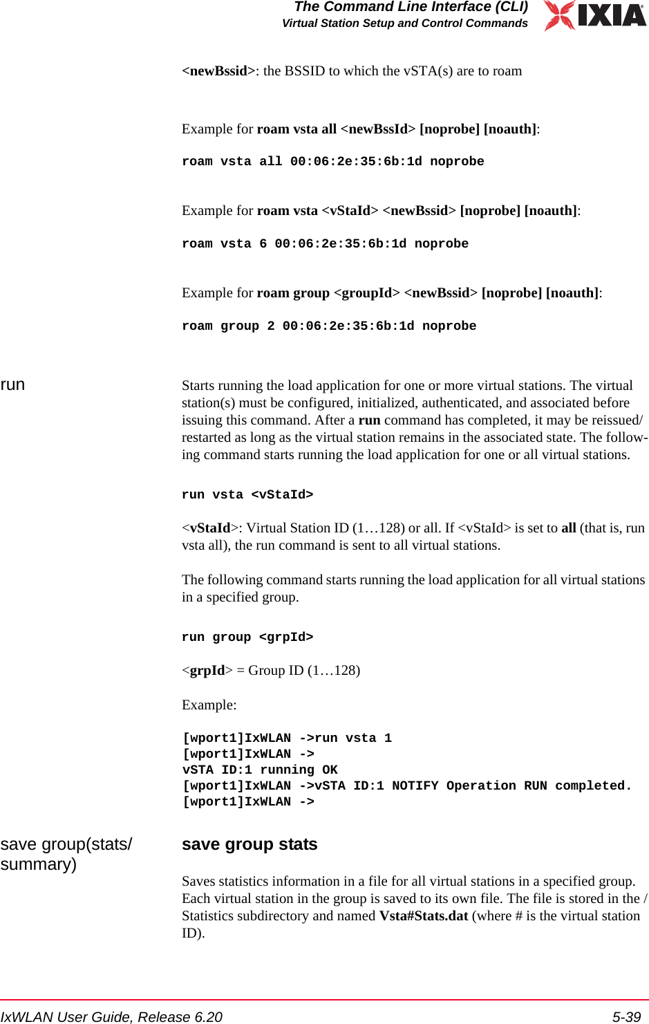 IxWLAN User Guide, Release 6.20 5-39The Command Line Interface (CLI)Virtual Station Setup and Control Commands<newBssid>: the BSSID to which the vSTA(s) are to roamExample for roam vsta all <newBssId> [noprobe] [noauth]:roam vsta all 00:06:2e:35:6b:1d noprobeExample for roam vsta <vStaId> <newBssid> [noprobe] [noauth]: roam vsta 6 00:06:2e:35:6b:1d noprobeExample for roam group <groupId> <newBssid> [noprobe] [noauth]: roam group 2 00:06:2e:35:6b:1d noproberun Starts running the load application for one or more virtual stations. The virtual station(s) must be configured, initialized, authenticated, and associated before issuing this command. After a run command has completed, it may be reissued/restarted as long as the virtual station remains in the associated state. The follow-ing command starts running the load application for one or all virtual stations.run vsta <vStaId><vStaId>: Virtual Station ID (1&hellip;128) or all. If <vStaId> is set to all (that is, run vsta all), the run command is sent to all virtual stations.The following command starts running the load application for all virtual stations in a specified group.run group <grpId><grpId> = Group ID (1&hellip;128) Example:[wport1]IxWLAN ->run vsta 1[wport1]IxWLAN ->vSTA ID:1 running OK[wport1]IxWLAN ->vSTA ID:1 NOTIFY Operation RUN completed.[wport1]IxWLAN ->save group(stats/summary) save group statsSaves statistics information in a file for all virtual stations in a specified group. Each virtual station in the group is saved to its own file. The file is stored in the /Statistics subdirectory and named Vsta#Stats.dat (where # is the virtual station ID).