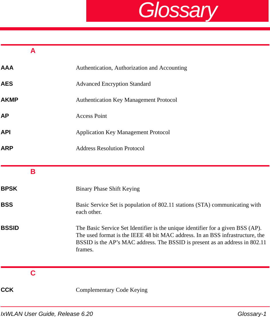 IxWLAN User Guide, Release 6.20 Glossary-1GlossaryAAAA Authentication, Authorization and AccountingAES Advanced Encryption StandardAKMP Authentication Key Management Protocol AP Access PointAPI Application Key Management ProtocolARP Address Resolution Protocol BBPSK Binary Phase Shift KeyingBSS Basic Service Set is population of 802.11 stations (STA) communicating with each other.BSSID The Basic Service Set Identifier is the unique identifier for a given BSS (AP). The used format is the IEEE 48 bit MAC address. In an BSS infrastructure, the BSSID is the AP&rsquo;s MAC address. The BSSID is present as an address in 802.11 frames.CCCK Complementary Code Keying