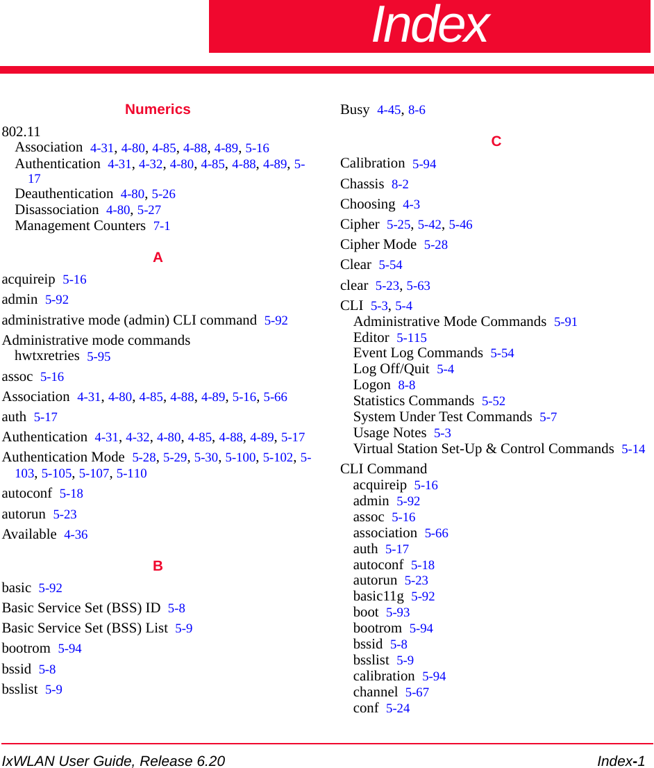 IxWLAN User Guide, Release 6.20 Index-1IndexNumerics802.11Association 4-31, 4-80, 4-85, 4-88, 4-89, 5-16Authentication 4-31, 4-32, 4-80, 4-85, 4-88, 4-89, 5-17Deauthentication 4-80, 5-26Disassociation 4-80, 5-27Management Counters 7-1Aacquireip 5-16admin 5-92administrative mode (admin) CLI command 5-92Administrative mode commandshwtxretries 5-95assoc 5-16Association 4-31, 4-80, 4-85, 4-88, 4-89, 5-16, 5-66auth 5-17Authentication 4-31, 4-32, 4-80, 4-85, 4-88, 4-89, 5-17Authentication Mode 5-28, 5-29, 5-30, 5-100, 5-102, 5-103, 5-105, 5-107, 5-110autoconf 5-18autorun 5-23Available 4-36Bbasic 5-92Basic Service Set (BSS) ID 5-8Basic Service Set (BSS) List 5-9bootrom 5-94bssid 5-8bsslist 5-9Busy 4-45, 8-6CCalibration 5-94Chassis 8-2Choosing 4-3Cipher 5-25, 5-42, 5-46Cipher Mode 5-28Clear 5-54clear 5-23, 5-63CLI 5-3, 5-4Administrative Mode Commands 5-91Editor 5-115Event Log Commands 5-54Log Off/Quit 5-4Logon 8-8Statistics Commands 5-52System Under Test Commands 5-7Usage Notes 5-3Virtual Station Set-Up &amp; Control Commands 5-14CLI Commandacquireip 5-16admin 5-92assoc 5-16association 5-66auth 5-17autoconf 5-18autorun 5-23basic11g 5-92boot 5-93bootrom 5-94bssid 5-8bsslist 5-9calibration 5-94channel 5-67conf 5-24