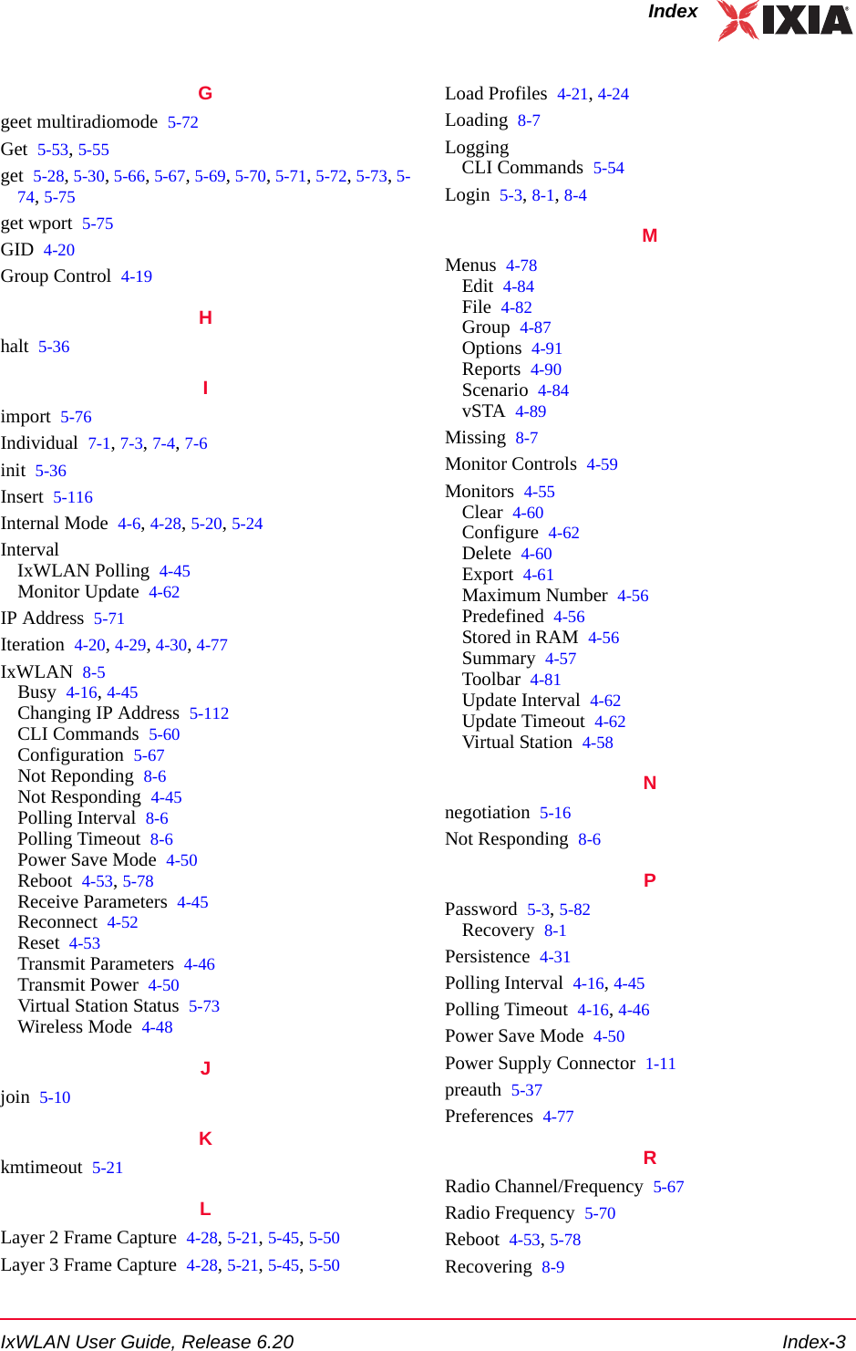 IxWLAN User Guide, Release 6.20 Index-3IndexGgeet multiradiomode 5-72Get 5-53, 5-55get 5-28, 5-30, 5-66, 5-67, 5-69, 5-70, 5-71, 5-72, 5-73, 5-74, 5-75get wport 5-75GID 4-20Group Control 4-19Hhalt 5-36Iimport 5-76Individual 7-1, 7-3, 7-4, 7-6init 5-36Insert 5-116Internal Mode 4-6, 4-28, 5-20, 5-24IntervalIxWLAN Polling 4-45Monitor Update 4-62IP Address 5-71Iteration 4-20, 4-29, 4-30, 4-77IxWLAN 8-5Busy 4-16, 4-45Changing IP Address 5-112CLI Commands 5-60Configuration 5-67Not Reponding 8-6Not Responding 4-45Polling Interval 8-6Polling Timeout 8-6Power Save Mode 4-50Reboot 4-53, 5-78Receive Parameters 4-45Reconnect 4-52Reset 4-53Transmit Parameters 4-46Transmit Power 4-50Virtual Station Status 5-73Wireless Mode 4-48Jjoin 5-10Kkmtimeout 5-21LLayer 2 Frame Capture 4-28, 5-21, 5-45, 5-50Layer 3 Frame Capture 4-28, 5-21, 5-45, 5-50Load Profiles 4-21, 4-24Loading 8-7LoggingCLI Commands 5-54Login 5-3, 8-1, 8-4MMenus 4-78Edit 4-84File 4-82Group 4-87Options 4-91Reports 4-90Scenario 4-84vSTA 4-89Missing 8-7Monitor Controls 4-59Monitors 4-55Clear 4-60Configure 4-62Delete 4-60Export 4-61Maximum Number 4-56Predefined 4-56Stored in RAM 4-56Summary 4-57Toolbar 4-81Update Interval 4-62Update Timeout 4-62Virtual Station 4-58Nnegotiation 5-16Not Responding 8-6PPassword 5-3, 5-82Recovery 8-1Persistence 4-31Polling Interval 4-16, 4-45Polling Timeout 4-16, 4-46Power Save Mode 4-50Power Supply Connector 1-11preauth 5-37Preferences 4-77RRadio Channel/Frequency 5-67Radio Frequency 5-70Reboot 4-53, 5-78Recovering 8-9