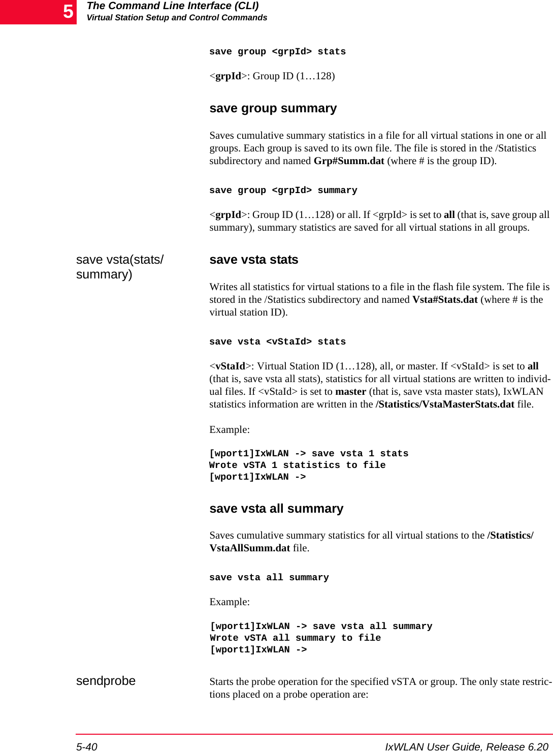 The Command Line Interface (CLI)Virtual Station Setup and Control Commands5-40 IxWLAN User Guide, Release 6.205save group <grpId> stats<grpId>: Group ID (1&hellip;128) save group summarySaves cumulative summary statistics in a file for all virtual stations in one or all groups. Each group is saved to its own file. The file is stored in the /Statistics subdirectory and named Grp#Summ.dat (where # is the group ID). save group <grpId> summary<grpId>: Group ID (1&hellip;128) or all. If <grpId> is set to all (that is, save group all summary), summary statistics are saved for all virtual stations in all groups.save vsta(stats/summary) save vsta statsWrites all statistics for virtual stations to a file in the flash file system. The file is stored in the /Statistics subdirectory and named Vsta#Stats.dat (where # is the virtual station ID). save vsta <vStaId> stats<vStaId>: Virtual Station ID (1&hellip;128), all, or master. If <vStaId> is set to all (that is, save vsta all stats), statistics for all virtual stations are written to individ-ual files. If <vStaId> is set to master (that is, save vsta master stats), IxWLAN statistics information are written in the /Statistics/VstaMasterStats.dat file.Example:[wport1]IxWLAN -> save vsta 1 statsWrote vSTA 1 statistics to file[wport1]IxWLAN ->save vsta all summarySaves cumulative summary statistics for all virtual stations to the /Statistics/VstaAllSumm.dat file. save vsta all summaryExample:[wport1]IxWLAN -> save vsta all summaryWrote vSTA all summary to file[wport1]IxWLAN ->sendprobe Starts the probe operation for the specified vSTA or group. The only state restric-tions placed on a probe operation are: