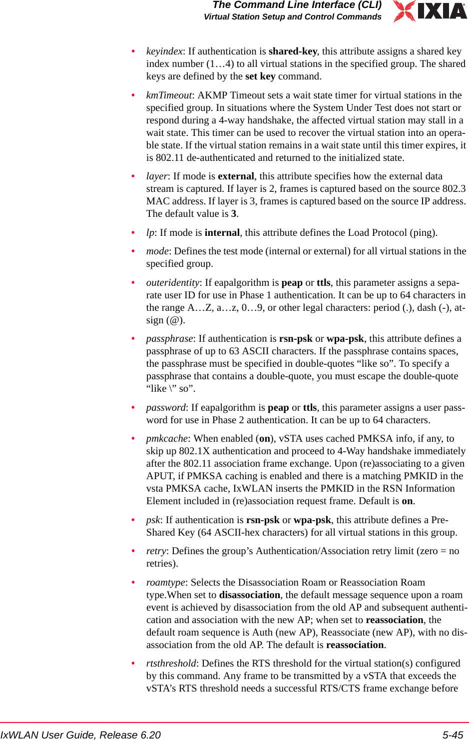 IxWLAN User Guide, Release 6.20 5-45The Command Line Interface (CLI)Virtual Station Setup and Control Commands&bull;keyindex: If authentication is shared-key, this attribute assigns a shared key index number (1&hellip;4) to all virtual stations in the specified group. The shared keys are defined by the set key command.&bull;kmTimeout: AKMP Timeout sets a wait state timer for virtual stations in the specified group. In situations where the System Under Test does not start or respond during a 4-way handshake, the affected virtual station may stall in a wait state. This timer can be used to recover the virtual station into an opera-ble state. If the virtual station remains in a wait state until this timer expires, it is 802.11 de-authenticated and returned to the initialized state.&bull;layer: If mode is external, this attribute specifies how the external data stream is captured. If layer is 2, frames is captured based on the source 802.3 MAC address. If layer is 3, frames is captured based on the source IP address. The default value is 3.&bull;lp: If mode is internal, this attribute defines the Load Protocol (ping).&bull;mode: Defines the test mode (internal or external) for all virtual stations in the specified group.&bull;outeridentity: If eapalgorithm is peap or ttls, this parameter assigns a sepa-rate user ID for use in Phase 1 authentication. It can be up to 64 characters in the range A&hellip;Z, a&hellip;z, 0&hellip;9, or other legal characters: period (.), dash (-), at-sign (@).&bull;passphrase: If authentication is rsn-psk or wpa-psk, this attribute defines a passphrase of up to 63 ASCII characters. If the passphrase contains spaces, the passphrase must be specified in double-quotes &ldquo;like so&rdquo;. To specify a passphrase that contains a double-quote, you must escape the double-quote &ldquo;like \&rdquo; so&rdquo;. &bull;password: If eapalgorithm is peap or ttls, this parameter assigns a user pass-word for use in Phase 2 authentication. It can be up to 64 characters.&bull;pmkcache: When enabled (on), vSTA uses cached PMKSA info, if any, to skip up 802.1X authentication and proceed to 4-Way handshake immediately after the 802.11 association frame exchange. Upon (re)associating to a given APUT, if PMKSA caching is enabled and there is a matching PMKID in the vsta PMKSA cache, IxWLAN inserts the PMKID in the RSN Information Element included in (re)association request frame. Default is on.&bull;psk: If authentication is rsn-psk or wpa-psk, this attribute defines a Pre-Shared Key (64 ASCII-hex characters) for all virtual stations in this group. &bull;retry: Defines the group&rsquo;s Authentication/Association retry limit (zero = no retries).&bull;roamtype: Selects the Disassociation Roam or Reassociation Roam type.When set to disassociation, the default message sequence upon a roam event is achieved by disassociation from the old AP and subsequent authenti-cation and association with the new AP; when set to reassociation, the default roam sequence is Auth (new AP), Reassociate (new AP), with no dis-association from the old AP. The default is reassociation.&bull;rtsthreshold: Defines the RTS threshold for the virtual station(s) configured by this command. Any frame to be transmitted by a vSTA that exceeds the vSTA&rsquo;s RTS threshold needs a successful RTS/CTS frame exchange before 