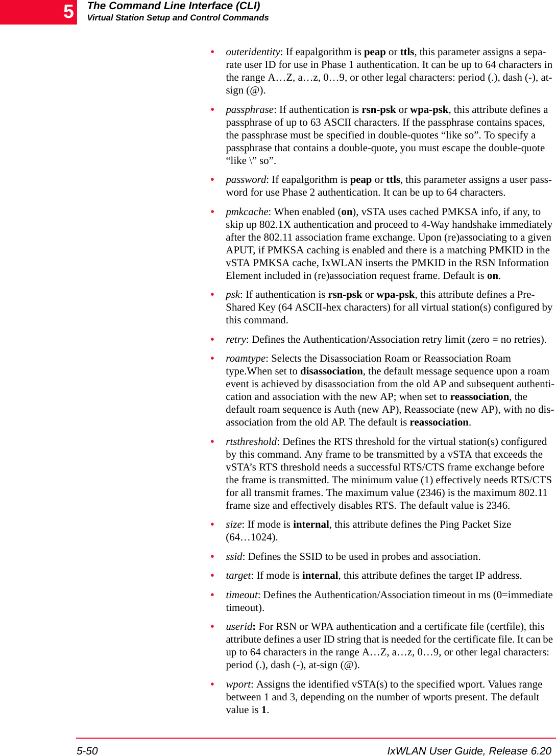 The Command Line Interface (CLI)Virtual Station Setup and Control Commands5-50 IxWLAN User Guide, Release 6.205&bull;outeridentity: If eapalgorithm is peap or ttls, this parameter assigns a sepa-rate user ID for use in Phase 1 authentication. It can be up to 64 characters in the range A&hellip;Z, a&hellip;z, 0&hellip;9, or other legal characters: period (.), dash (-), at-sign (@).&bull;passphrase: If authentication is rsn-psk or wpa-psk, this attribute defines a passphrase of up to 63 ASCII characters. If the passphrase contains spaces, the passphrase must be specified in double-quotes &ldquo;like so&rdquo;. To specify a passphrase that contains a double-quote, you must escape the double-quote &ldquo;like \&rdquo; so&rdquo;. &bull;password: If eapalgorithm is peap or ttls, this parameter assigns a user pass-word for use Phase 2 authentication. It can be up to 64 characters.&bull;pmkcache: When enabled (on), vSTA uses cached PMKSA info, if any, to skip up 802.1X authentication and proceed to 4-Way handshake immediately after the 802.11 association frame exchange. Upon (re)associating to a given APUT, if PMKSA caching is enabled and there is a matching PMKID in the vSTA PMKSA cache, IxWLAN inserts the PMKID in the RSN Information Element included in (re)association request frame. Default is on.&bull;psk: If authentication is rsn-psk or wpa-psk, this attribute defines a Pre-Shared Key (64 ASCII-hex characters) for all virtual station(s) configured by this command. &bull;retry: Defines the Authentication/Association retry limit (zero = no retries).&bull;roamtype: Selects the Disassociation Roam or Reassociation Roam type.When set to disassociation, the default message sequence upon a roam event is achieved by disassociation from the old AP and subsequent authenti-cation and association with the new AP; when set to reassociation, the default roam sequence is Auth (new AP), Reassociate (new AP), with no dis-association from the old AP. The default is reassociation.&bull;rtsthreshold: Defines the RTS threshold for the virtual station(s) configured by this command. Any frame to be transmitted by a vSTA that exceeds the vSTA&rsquo;s RTS threshold needs a successful RTS/CTS frame exchange before the frame is transmitted. The minimum value (1) effectively needs RTS/CTS for all transmit frames. The maximum value (2346) is the maximum 802.11 frame size and effectively disables RTS. The default value is 2346.&bull;size: If mode is internal, this attribute defines the Ping Packet Size (64&hellip;1024).&bull;ssid: Defines the SSID to be used in probes and association.&bull;target: If mode is internal, this attribute defines the target IP address.&bull;timeout: Defines the Authentication/Association timeout in ms (0=immediate timeout).&bull;userid: For RSN or WPA authentication and a certificate file (certfile), this attribute defines a user ID string that is needed for the certificate file. It can be up to 64 characters in the range A&hellip;Z, a&hellip;z, 0&hellip;9, or other legal characters: period (.), dash (-), at-sign (@).&bull;wport: Assigns the identified vSTA(s) to the specified wport. Values range between 1 and 3, depending on the number of wports present. The default value is 1.