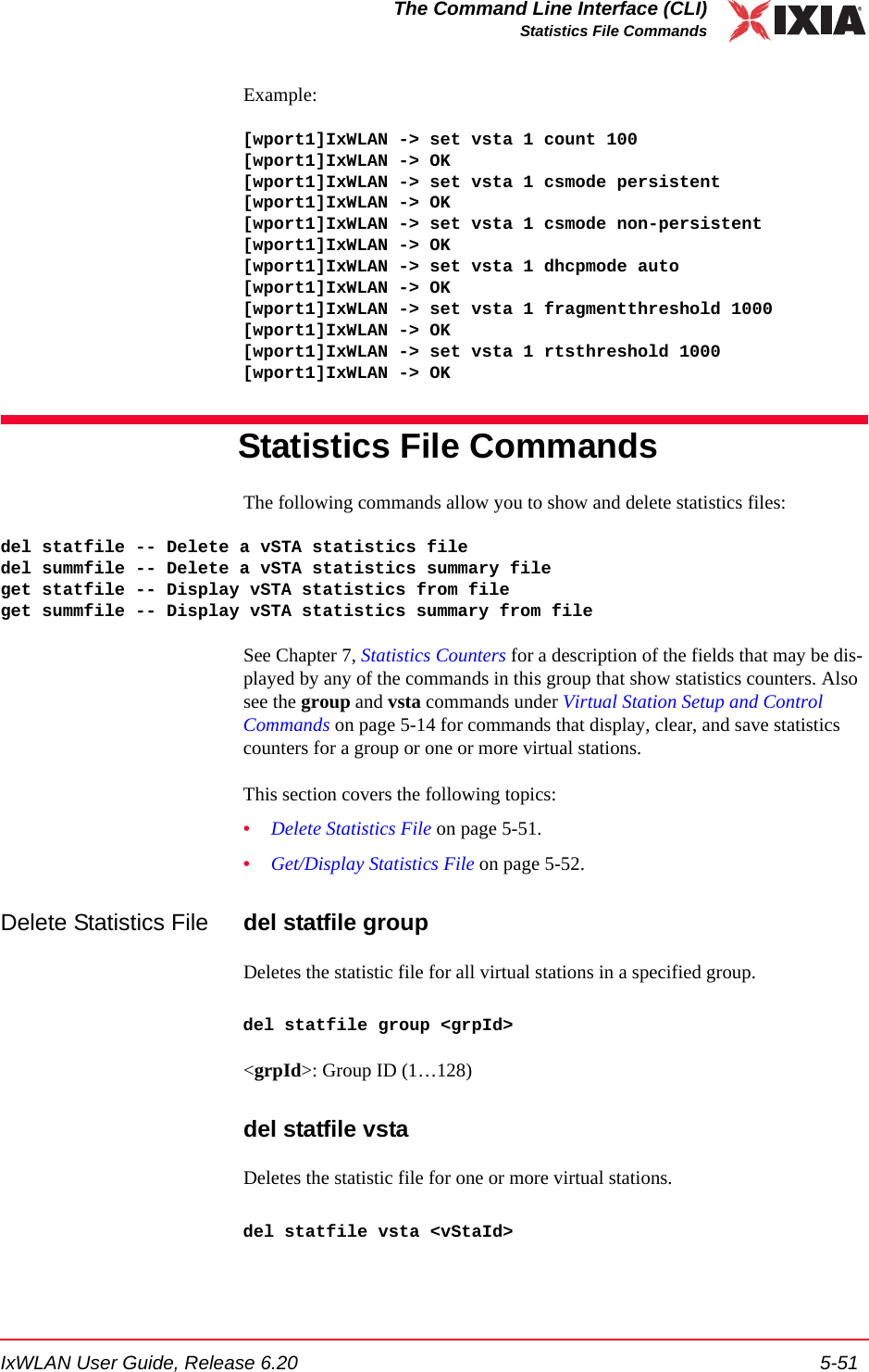 IxWLAN User Guide, Release 6.20 5-51The Command Line Interface (CLI)Statistics File CommandsExample:[wport1]IxWLAN -> set vsta 1 count 100[wport1]IxWLAN -> OK[wport1]IxWLAN -> set vsta 1 csmode persistent[wport1]IxWLAN -> OK[wport1]IxWLAN -> set vsta 1 csmode non-persistent[wport1]IxWLAN -> OK[wport1]IxWLAN -> set vsta 1 dhcpmode auto[wport1]IxWLAN -> OK[wport1]IxWLAN -> set vsta 1 fragmentthreshold 1000[wport1]IxWLAN -> OK[wport1]IxWLAN -> set vsta 1 rtsthreshold 1000[wport1]IxWLAN -> OKStatistics File CommandsThe following commands allow you to show and delete statistics files:del statfile -- Delete a vSTA statistics filedel summfile -- Delete a vSTA statistics summary fileget statfile -- Display vSTA statistics from fileget summfile -- Display vSTA statistics summary from fileSee Chapter 7, Statistics Counters for a description of the fields that may be dis-played by any of the commands in this group that show statistics counters. Also see the group and vsta commands under Virtual Station Setup and Control Commands on page 5-14 for commands that display, clear, and save statistics counters for a group or one or more virtual stations.This section covers the following topics: &bull;Delete Statistics File on page 5-51.&bull;Get/Display Statistics File on page 5-52.Delete Statistics File del statfile groupDeletes the statistic file for all virtual stations in a specified group.del statfile group <grpId><grpId>: Group ID (1&hellip;128)del statfile vstaDeletes the statistic file for one or more virtual stations.del statfile vsta <vStaId>