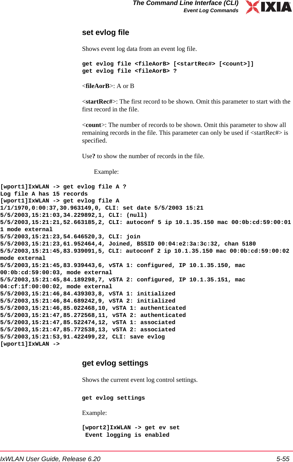 IxWLAN User Guide, Release 6.20 5-55The Command Line Interface (CLI)Event Log Commandsset evlog fileShows event log data from an event log file.get evlog file <fileAorB> [<startRec#> [<count>]]get evlog file <fileAorB> ?<fileAorB>: A or B<startRec#>: The first record to be shown. Omit this parameter to start with the first record in the file.<count>: The number of records to be shown. Omit this parameter to show all remaining records in the file. This parameter can only be used if <startRec#> is specified.Use? to show the number of records in the file.Example:[wport1]IxWLAN -> get evlog file A ?Log file A has 15 records[wport1]IxWLAN -> get evlog file A1/1/1970,0:00:37,30.963149,0, CLI: set date 5/5/2003 15:215/5/2003,15:21:03,34.229892,1, CLI: (null)5/5/2003,15:21:21,52.663185,2, CLI: autoconf 5 ip 10.1.35.150 mac 00:0b:cd:59:00:011 mode external5/5/2003,15:21:23,54.646520,3, CLI: join5/5/2003,15:21:23,61.952464,4, Joined, BSSID 00:04:e2:3a:3c:32, chan 51805/5/2003,15:21:45,83.939091,5, CLI: autoconf 2 ip 10.1.35.150 mac 00:0b:cd:59:00:02 mode external5/5/2003,15:21:45,83.939443,6, vSTA 1: configured, IP 10.1.35.150, mac 00:0b:cd:59:00:03, mode external5/5/2003,15:21:45,84.189298,7, vSTA 2: configured, IP 10.1.35.151, mac 04:cf:1f:00:00:02, mode external5/5/2003,15:21:46,84.439303,8, vSTA 1: initialized5/5/2003,15:21:46,84.689242,9, vSTA 2: initialized5/5/2003,15:21:46,85.022468,10, vSTA 1: authenticated5/5/2003,15:21:47,85.272568,11, vSTA 2: authenticated5/5/2003,15:21:47,85.522474,12, vSTA 1: associated5/5/2003,15:21:47,85.772538,13, vSTA 2: associated5/5/2003,15:21:53,91.422499,22, CLI: save evlog[wport1]IxWLAN ->get evlog settingsShows the current event log control settings.get evlog settingsExample:[wport2]IxWLAN -> get ev set Event logging is enabled
