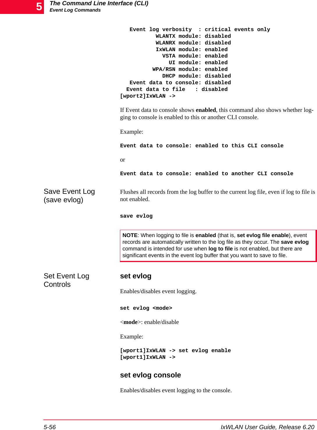The Command Line Interface (CLI)Event Log Commands5-56 IxWLAN User Guide, Release 6.205   Event log verbosity  : critical events only           WLANTX module: disabled           WLANRX module: disabled           IxWLAN module: enabled             VSTA module: enabled               UI module: enabled          WPA/RSN module: enabled             DHCP module: disabled   Event data to console: disabled  Event data to file   : disabled[wport2]IxWLAN ->If Event data to console shows enabled, this command also shows whether log-ging to console is enabled to this or another CLI console.Example:Event data to console: enabled to this CLI consoleorEvent data to console: enabled to another CLI consoleSave Event Log (save evlog)Flushes all records from the log buffer to the current log file, even if log to file is not enabled. save evlogSet Event Log Controls set evlogEnables/disables event logging.set evlog <mode><mode>: enable/disableExample:[wport1]IxWLAN -> set evlog enable[wport1]IxWLAN ->set evlog consoleEnables/disables event logging to the console. NOTE: When logging to file is enabled (that is, set evlog file enable), event records are automatically written to the log file as they occur. The save evlog command is intended for use when log to file is not enabled, but there are significant events in the event log buffer that you want to save to file.