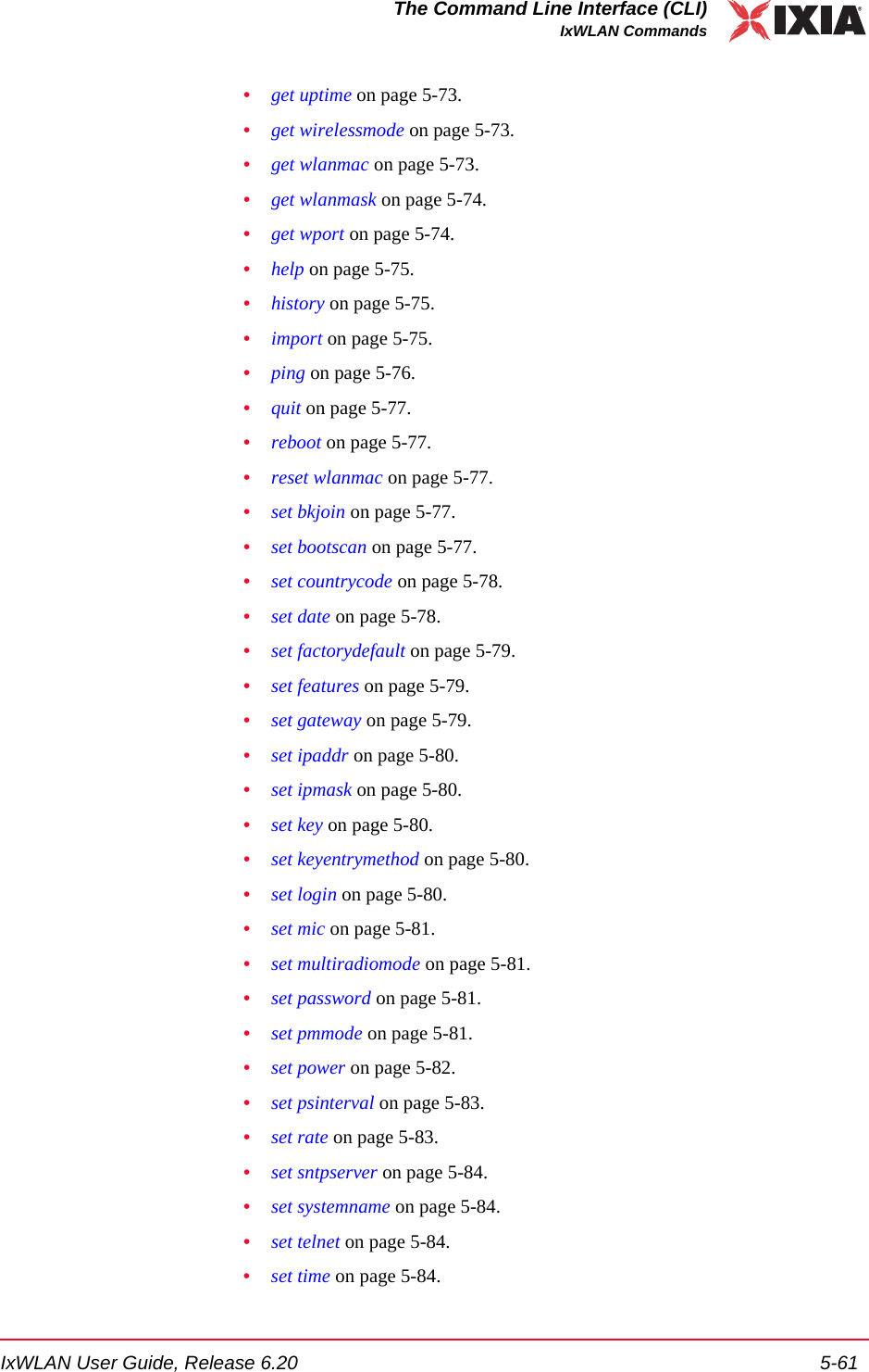 IxWLAN User Guide, Release 6.20 5-61The Command Line Interface (CLI)IxWLAN Commands&bull;get uptime on page 5-73.&bull;get wirelessmode on page 5-73.&bull;get wlanmac on page 5-73.&bull;get wlanmask on page 5-74.&bull;get wport on page 5-74.&bull;help on page 5-75.&bull;history on page 5-75.&bull;import on page 5-75.&bull;ping on page 5-76.&bull;quit on page 5-77.&bull;reboot on page 5-77.&bull;reset wlanmac on page 5-77.&bull;set bkjoin on page 5-77.&bull;set bootscan on page 5-77.&bull;set countrycode on page 5-78.&bull;set date on page 5-78.&bull;set factorydefault on page 5-79.&bull;set features on page 5-79.&bull;set gateway on page 5-79.&bull;set ipaddr on page 5-80.&bull;set ipmask on page 5-80.&bull;set key on page 5-80.&bull;set keyentrymethod on page 5-80.&bull;set login on page 5-80.&bull;set mic on page 5-81.&bull;set multiradiomode on page 5-81.&bull;set password on page 5-81.&bull;set pmmode on page 5-81.&bull;set power on page 5-82.&bull;set psinterval on page 5-83.&bull;set rate on page 5-83.&bull;set sntpserver on page 5-84.&bull;set systemname on page 5-84.&bull;set telnet on page 5-84.&bull;set time on page 5-84.