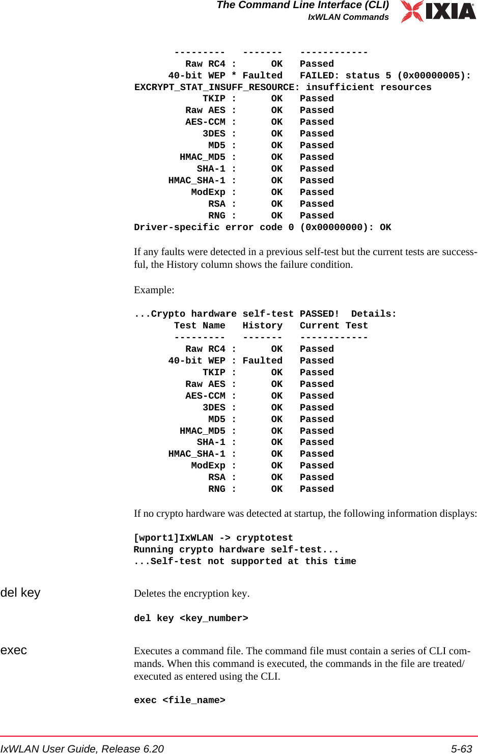 IxWLAN User Guide, Release 6.20 5-63The Command Line Interface (CLI)IxWLAN Commands       ---------   -------   ------------         Raw RC4 :      OK   Passed      40-bit WEP * Faulted   FAILED: status 5 (0x00000005): EXCRYPT_STAT_INSUFF_RESOURCE: insufficient resources            TKIP :      OK   Passed         Raw AES :      OK   Passed         AES-CCM :      OK   Passed            3DES :      OK   Passed             MD5 :      OK   Passed        HMAC_MD5 :      OK   Passed           SHA-1 :      OK   Passed      HMAC_SHA-1 :      OK   Passed          ModExp :      OK   Passed             RSA :      OK   Passed             RNG :      OK   PassedDriver-specific error code 0 (0x00000000): OKIf any faults were detected in a previous self-test but the current tests are success-ful, the History column shows the failure condition.Example:...Crypto hardware self-test PASSED!  Details:       Test Name   History   Current Test       ---------   -------   ------------         Raw RC4 :      OK   Passed      40-bit WEP : Faulted   Passed            TKIP :      OK   Passed         Raw AES :      OK   Passed         AES-CCM :      OK   Passed            3DES :      OK   Passed             MD5 :      OK   Passed        HMAC_MD5 :      OK   Passed           SHA-1 :      OK   Passed      HMAC_SHA-1 :      OK   Passed          ModExp :      OK   Passed             RSA :      OK   Passed             RNG :      OK   PassedIf no crypto hardware was detected at startup, the following information displays:[wport1]IxWLAN -> cryptotestRunning crypto hardware self-test......Self-test not supported at this timedel key Deletes the encryption key.del key <key_number>exec Executes a command file. The command file must contain a series of CLI com-mands. When this command is executed, the commands in the file are treated/executed as entered using the CLI. exec <file_name>