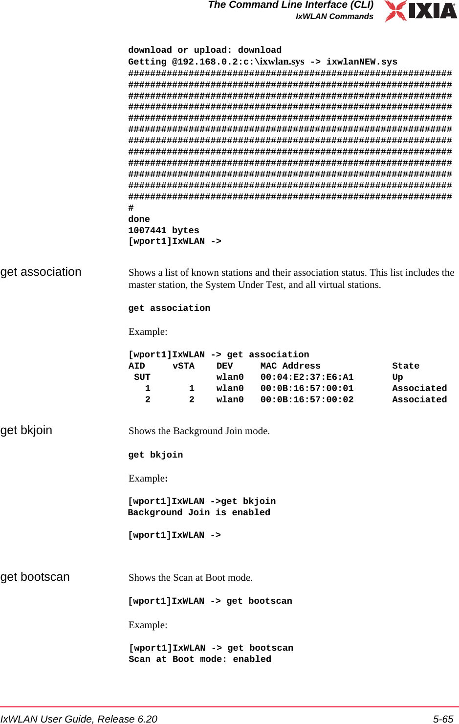 IxWLAN User Guide, Release 6.20 5-65The Command Line Interface (CLI)IxWLAN Commandsdownload or upload: downloadGetting @192.168.0.2:c:\ixwlan.sys -> ixwlanNEW.sys#####################################################################################################################################################################################################################################################################################################################################################################################################################################################################################################################################################################################################################################################################################################################################done1007441 bytes[wport1]IxWLAN ->get association  Shows a list of known stations and their association status. This list includes the master station, the System Under Test, and all virtual stations.get associationExample:[wport1]IxWLAN -> get associationAID     vSTA    DEV     MAC Address             State SUT            wlan0   00:04:E2:37:E6:A1       Up   1       1    wlan0   00:0B:16:57:00:01       Associated   2       2    wlan0   00:0B:16:57:00:02       Associatedget bkjoin Shows the Background Join mode. get bkjoinExample:[wport1]IxWLAN ->get bkjoinBackground Join is enabled[wport1]IxWLAN ->get bootscan Shows the Scan at Boot mode. [wport1]IxWLAN -> get bootscanExample:[wport1]IxWLAN -> get bootscanScan at Boot mode: enabled