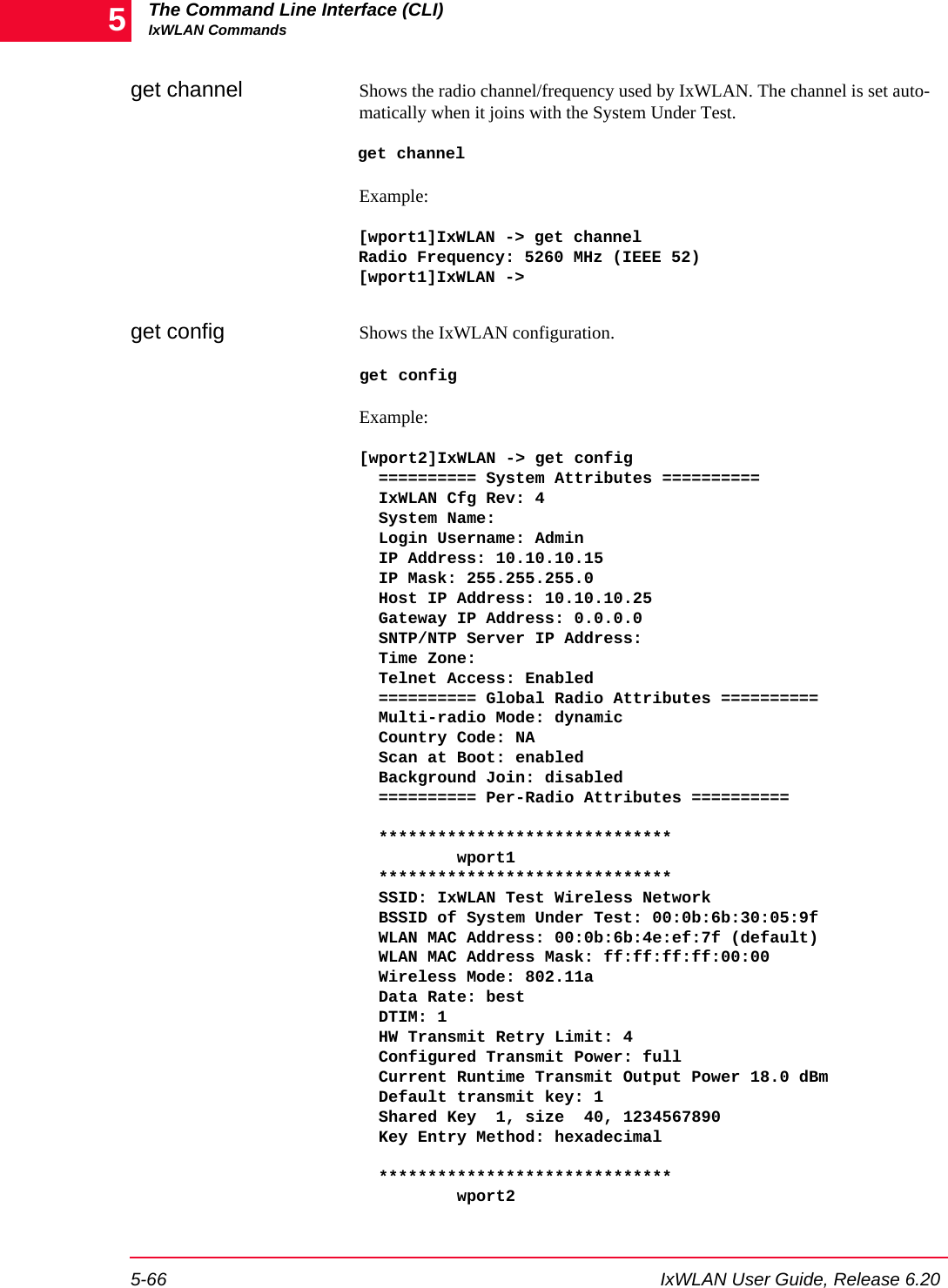 The Command Line Interface (CLI)IxWLAN Commands5-66 IxWLAN User Guide, Release 6.205get channel  Shows the radio channel/frequency used by IxWLAN. The channel is set auto-matically when it joins with the System Under Test. get channelExample:[wport1]IxWLAN -> get channelRadio Frequency: 5260 MHz (IEEE 52)[wport1]IxWLAN ->get config  Shows the IxWLAN configuration. get configExample: [wport2]IxWLAN -> get config  ========== System Attributes ==========  IxWLAN Cfg Rev: 4  System Name:  Login Username: Admin  IP Address: 10.10.10.15  IP Mask: 255.255.255.0  Host IP Address: 10.10.10.25  Gateway IP Address: 0.0.0.0  SNTP/NTP Server IP Address:  Time Zone:  Telnet Access: Enabled  ========== Global Radio Attributes ==========  Multi-radio Mode: dynamic  Country Code: NA  Scan at Boot: enabled  Background Join: disabled  ========== Per-Radio Attributes ==========    ******************************          wport1  ******************************  SSID: IxWLAN Test Wireless Network  BSSID of System Under Test: 00:0b:6b:30:05:9f  WLAN MAC Address: 00:0b:6b:4e:ef:7f (default)  WLAN MAC Address Mask: ff:ff:ff:ff:00:00  Wireless Mode: 802.11a  Data Rate: best  DTIM: 1  HW Transmit Retry Limit: 4  Configured Transmit Power: full  Current Runtime Transmit Output Power 18.0 dBm  Default transmit key: 1  Shared Key  1, size  40, 1234567890  Key Entry Method: hexadecimal    ******************************          wport2