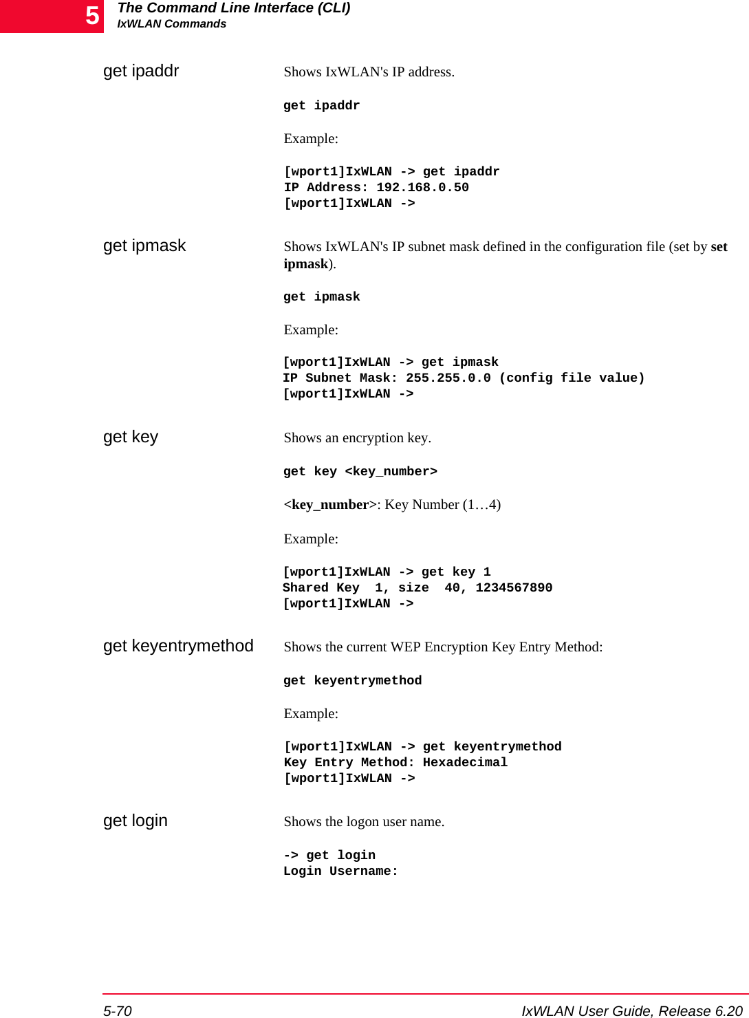 The Command Line Interface (CLI)IxWLAN Commands5-70 IxWLAN User Guide, Release 6.205get ipaddr Shows IxWLAN's IP address. get ipaddrExample:[wport1]IxWLAN -> get ipaddr IP Address: 192.168.0.50 [wport1]IxWLAN ->get ipmask Shows IxWLAN's IP subnet mask defined in the configuration file (set by set ipmask).get ipmaskExample:[wport1]IxWLAN -> get ipmaskIP Subnet Mask: 255.255.0.0 (config file value)[wport1]IxWLAN ->get key Shows an encryption key.get key <key_number><key_number>: Key Number (1&hellip;4)Example:[wport1]IxWLAN -> get key 1Shared Key  1, size  40, 1234567890[wport1]IxWLAN ->get keyentrymethod Shows the current WEP Encryption Key Entry Method: get keyentrymethodExample:[wport1]IxWLAN -> get keyentrymethodKey Entry Method: Hexadecimal[wport1]IxWLAN ->get login Shows the logon user name. -> get login Login Username: 