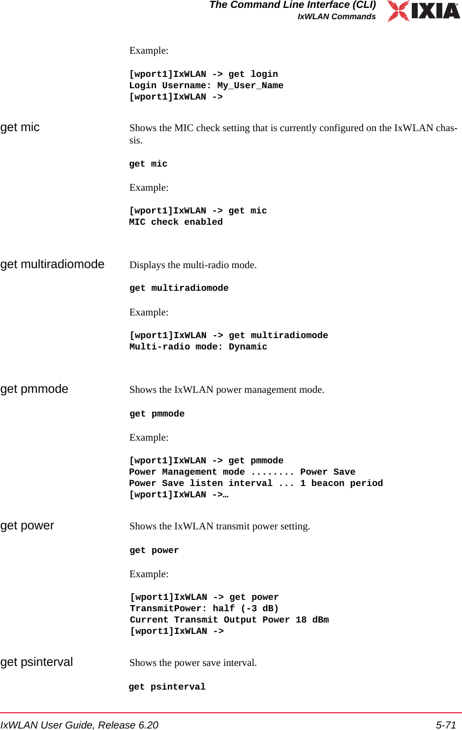 IxWLAN User Guide, Release 6.20 5-71The Command Line Interface (CLI)IxWLAN CommandsExample:[wport1]IxWLAN -> get login Login Username: My_User_Name[wport1]IxWLAN ->get mic Shows the MIC check setting that is currently configured on the IxWLAN chas-sis.get micExample:[wport1]IxWLAN -> get micMIC check enabledget multiradiomode Displays the multi-radio mode.get multiradiomodeExample:[wport1]IxWLAN -> get multiradiomodeMulti-radio mode: Dynamicget pmmode Shows the IxWLAN power management mode. get pmmodeExample:[wport1]IxWLAN -> get pmmodePower Management mode ........ Power SavePower Save listen interval ... 1 beacon period[wport1]IxWLAN ->&hellip;get power Shows the IxWLAN transmit power setting. get power Example:[wport1]IxWLAN -> get powerTransmitPower: half (-3 dB)Current Transmit Output Power 18 dBm[wport1]IxWLAN ->get psinterval Shows the power save interval. get psinterval