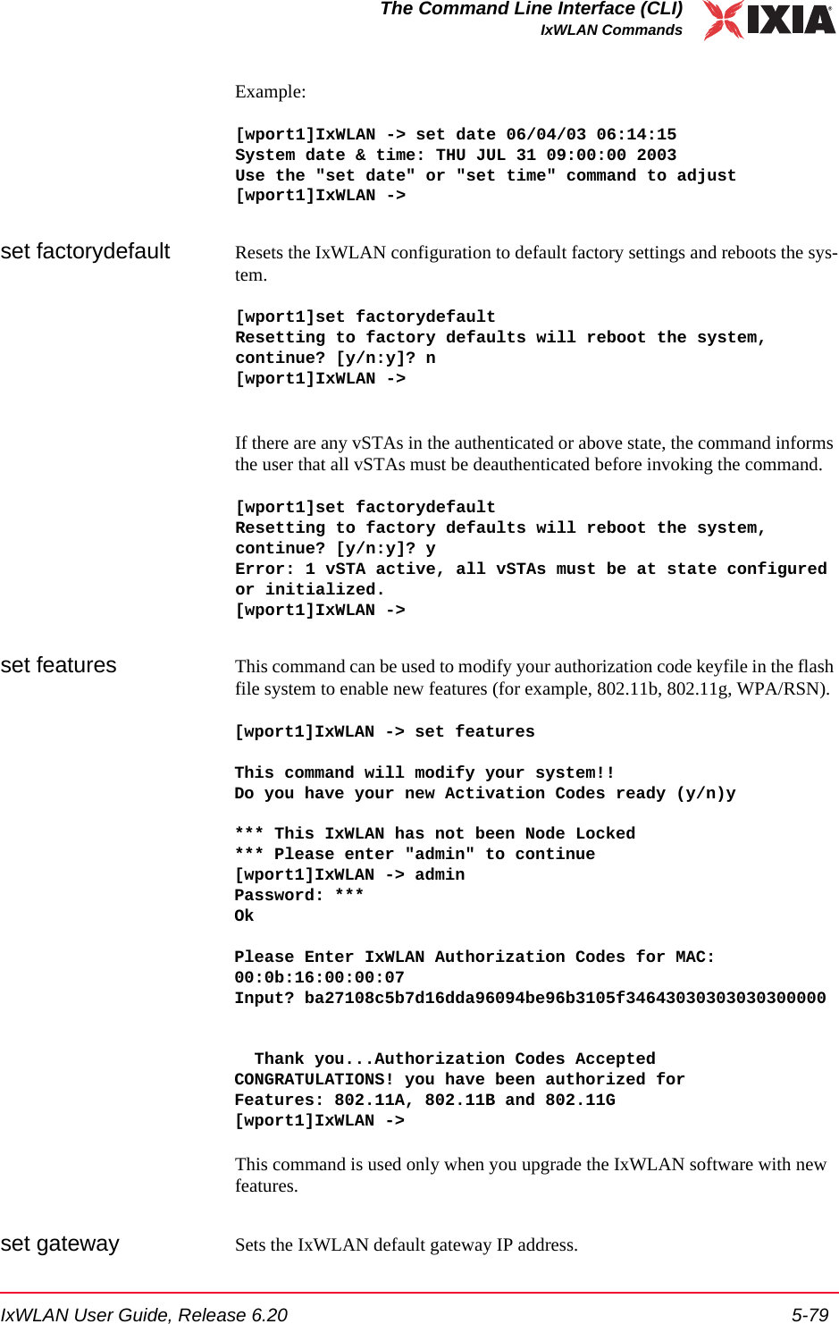IxWLAN User Guide, Release 6.20 5-79The Command Line Interface (CLI)IxWLAN CommandsExample:[wport1]IxWLAN -> set date 06/04/03 06:14:15System date &amp; time: THU JUL 31 09:00:00 2003Use the "set date" or "set time" command to adjust[wport1]IxWLAN ->set factorydefault Resets the IxWLAN configuration to default factory settings and reboots the sys-tem.[wport1]set factorydefaultResetting to factory defaults will reboot the system, continue? [y/n:y]? n[wport1]IxWLAN ->If there are any vSTAs in the authenticated or above state, the command informs the user that all vSTAs must be deauthenticated before invoking the command.[wport1]set factorydefaultResetting to factory defaults will reboot the system, continue? [y/n:y]? yError: 1 vSTA active, all vSTAs must be at state configured or initialized.[wport1]IxWLAN ->set features This command can be used to modify your authorization code keyfile in the flash file system to enable new features (for example, 802.11b, 802.11g, WPA/RSN). [wport1]IxWLAN -> set features This command will modify your system!!Do you have your new Activation Codes ready (y/n)y *** This IxWLAN has not been Node Locked*** Please enter "admin" to continue[wport1]IxWLAN -> adminPassword: ***Ok Please Enter IxWLAN Authorization Codes for MAC: 00:0b:16:00:00:07Input? ba27108c5b7d16dda96094be96b3105f34643030303030300000   Thank you...Authorization Codes AcceptedCONGRATULATIONS! you have been authorized forFeatures: 802.11A, 802.11B and 802.11G[wport1]IxWLAN -> This command is used only when you upgrade the IxWLAN software with new features.set gateway Sets the IxWLAN default gateway IP address. 