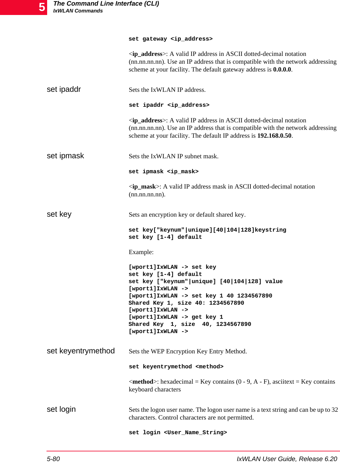 The Command Line Interface (CLI)IxWLAN Commands5-80 IxWLAN User Guide, Release 6.205set gateway <ip_address><ip_address>: A valid IP address in ASCII dotted-decimal notation (nn.nn.nn.nn). Use an IP address that is compatible with the network addressing scheme at your facility. The default gateway address is 0.0.0.0.set ipaddr Sets the IxWLAN IP address. set ipaddr <ip_address><ip_address>: A valid IP address in ASCII dotted-decimal notation (nn.nn.nn.nn). Use an IP address that is compatible with the network addressing scheme at your facility. The default IP address is 192.168.0.50.set ipmask Sets the IxWLAN IP subnet mask. set ipmask <ip_mask><ip_mask>: A valid IP address mask in ASCII dotted-decimal notation (nn.nn.nn.nn).set key Sets an encryption key or default shared key.set key["keynum"|unique][40|104|128]keystringset key [1-4] default Example:[wport1]IxWLAN -> set keyset key [1-4] default set key ["keynum"|unique] [40|104|128] value[wport1]IxWLAN ->[wport1]IxWLAN -> set key 1 40 1234567890Shared Key 1, size 40: 1234567890[wport1]IxWLAN ->[wport1]IxWLAN -> get key 1Shared Key  1, size  40, 1234567890[wport1]IxWLAN ->set keyentrymethod Sets the WEP Encryption Key Entry Method.set keyentrymethod <method><method>: hexadecimal = Key contains (0 - 9, A - F), asciitext = Key contains keyboard charactersset login Sets the logon user name. The logon user name is a text string and can be up to 32 characters. Control characters are not permitted. set login <User_Name_String>