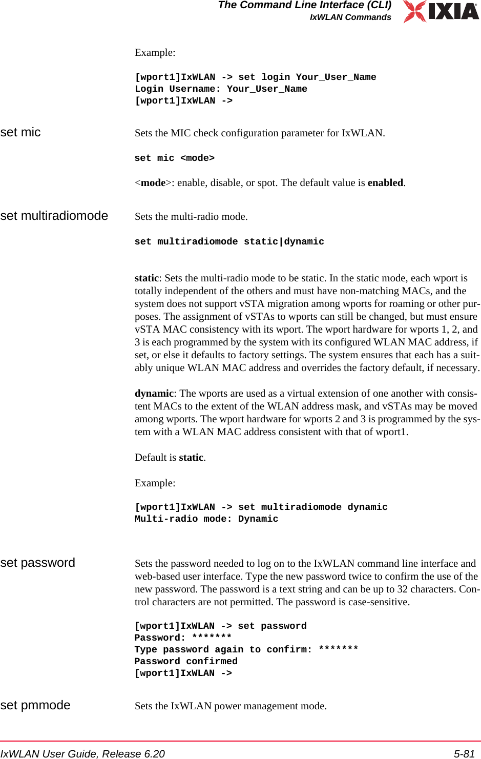IxWLAN User Guide, Release 6.20 5-81The Command Line Interface (CLI)IxWLAN CommandsExample:[wport1]IxWLAN -> set login Your_User_NameLogin Username: Your_User_Name[wport1]IxWLAN ->set mic Sets the MIC check configuration parameter for IxWLAN.set mic <mode><mode>: enable, disable, or spot. The default value is enabled.set multiradiomode Sets the multi-radio mode.set multiradiomode static|dynamicstatic: Sets the multi-radio mode to be static. In the static mode, each wport is totally independent of the others and must have non-matching MACs, and the system does not support vSTA migration among wports for roaming or other pur-poses. The assignment of vSTAs to wports can still be changed, but must ensure vSTA MAC consistency with its wport. The wport hardware for wports 1, 2, and 3 is each programmed by the system with its configured WLAN MAC address, if set, or else it defaults to factory settings. The system ensures that each has a suit-ably unique WLAN MAC address and overrides the factory default, if necessary.dynamic: The wports are used as a virtual extension of one another with consis-tent MACs to the extent of the WLAN address mask, and vSTAs may be moved among wports. The wport hardware for wports 2 and 3 is programmed by the sys-tem with a WLAN MAC address consistent with that of wport1.Default is static.Example:[wport1]IxWLAN -> set multiradiomode dynamicMulti-radio mode: Dynamicset password Sets the password needed to log on to the IxWLAN command line interface and web-based user interface. Type the new password twice to confirm the use of the new password. The password is a text string and can be up to 32 characters. Con-trol characters are not permitted. The password is case-sensitive.[wport1]IxWLAN -> set password Password: ******* Type password again to confirm: *******Password confirmed [wport1]IxWLAN ->set pmmode Sets the IxWLAN power management mode.