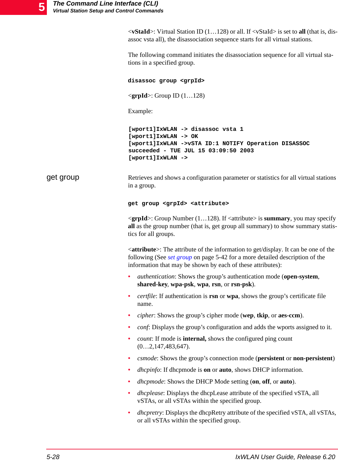 The Command Line Interface (CLI)Virtual Station Setup and Control Commands5-28 IxWLAN User Guide, Release 6.205<vStaId>: Virtual Station ID (1&hellip;128) or all. If <vStaId> is set to all (that is, dis-assoc vsta all), the disassociation sequence starts for all virtual stations.The following command initiates the disassociation sequence for all virtual sta-tions in a specified group.disassoc group <grpId><grpId>: Group ID (1&hellip;128)Example:[wport1]IxWLAN -> disassoc vsta 1[wport1]IxWLAN -> OK[wport1]IxWLAN ->vSTA ID:1 NOTIFY Operation DISASSOC succeeded - TUE JUL 15 03:09:50 2003[wport1]IxWLAN ->get group Retrieves and shows a configuration parameter or statistics for all virtual stations in a group. get group <grpId> <attribute><grpId>: Group Number (1&hellip;128). If <attribute> is summary, you may specify all as the group number (that is, get group all summary) to show summary statis-tics for all groups.<attribute>: The attribute of the information to get/display. It can be one of the following (See set group on page 5-42 for a more detailed description of the information that may be shown by each of these attributes):&bull;authentication: Shows the group&rsquo;s authentication mode (open-system, shared-key, wpa-psk, wpa, rsn, or rsn-psk). &bull;certfile: If authentication is rsn or wpa, shows the group&rsquo;s certificate file name.&bull;cipher: Shows the group&rsquo;s cipher mode (wep, tkip, or aes-ccm). &bull;conf: Displays the group&rsquo;s configuration and adds the wports assigned to it.&bull;count: If mode is internal, shows the configured ping count (0&hellip;2,147,483,647).&bull;csmode: Shows the group&rsquo;s connection mode (persistent or non-persistent) &bull;dhcpinfo: If dhcpmode is on or auto, shows DHCP information.&bull;dhcpmode: Shows the DHCP Mode setting (on, off, or auto).&bull;dhcplease: Displays the dhcpLease attribute of the specified vSTA, all vSTAs, or all vSTAs within the specified group.&bull;dhcpretry: Displays the dhcpRetry attribute of the specified vSTA, all vSTAs, or all vSTAs within the specified group.