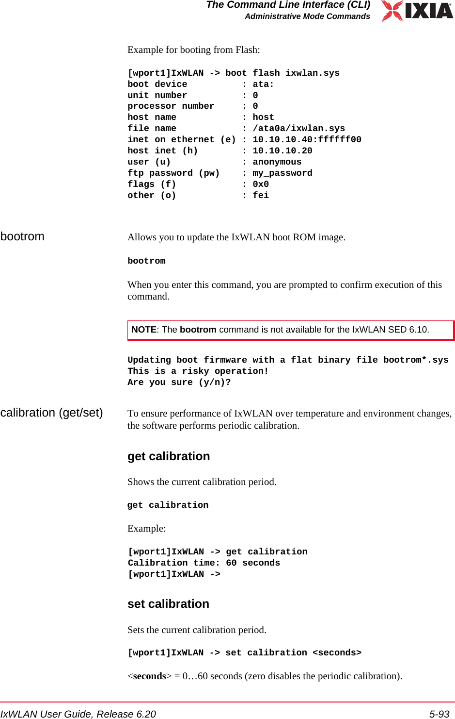 IxWLAN User Guide, Release 6.20 5-93The Command Line Interface (CLI)Administrative Mode CommandsExample for booting from Flash:[wport1]IxWLAN -> boot flash ixwlan.sysboot device          : ata:unit number          : 0processor number     : 0host name            : hostfile name            : /ata0a/ixwlan.sysinet on ethernet (e) : 10.10.10.40:ffffff00host inet (h)        : 10.10.10.20user (u)             : anonymousftp password (pw)    : my_passwordflags (f)            : 0x0other (o)            : feibootrom Allows you to update the IxWLAN boot ROM image. bootromWhen you enter this command, you are prompted to confirm execution of this command. Updating boot firmware with a flat binary file bootrom*.sysThis is a risky operation!Are you sure (y/n)?calibration (get/set) To ensure performance of IxWLAN over temperature and environment changes, the software performs periodic calibration.get calibrationShows the current calibration period.get calibrationExample:[wport1]IxWLAN -> get calibrationCalibration time: 60 seconds[wport1]IxWLAN ->set calibrationSets the current calibration period. [wport1]IxWLAN -> set calibration <seconds><seconds> = 0&hellip;60 seconds (zero disables the periodic calibration).NOTE: The bootrom command is not available for the IxWLAN SED 6.10.