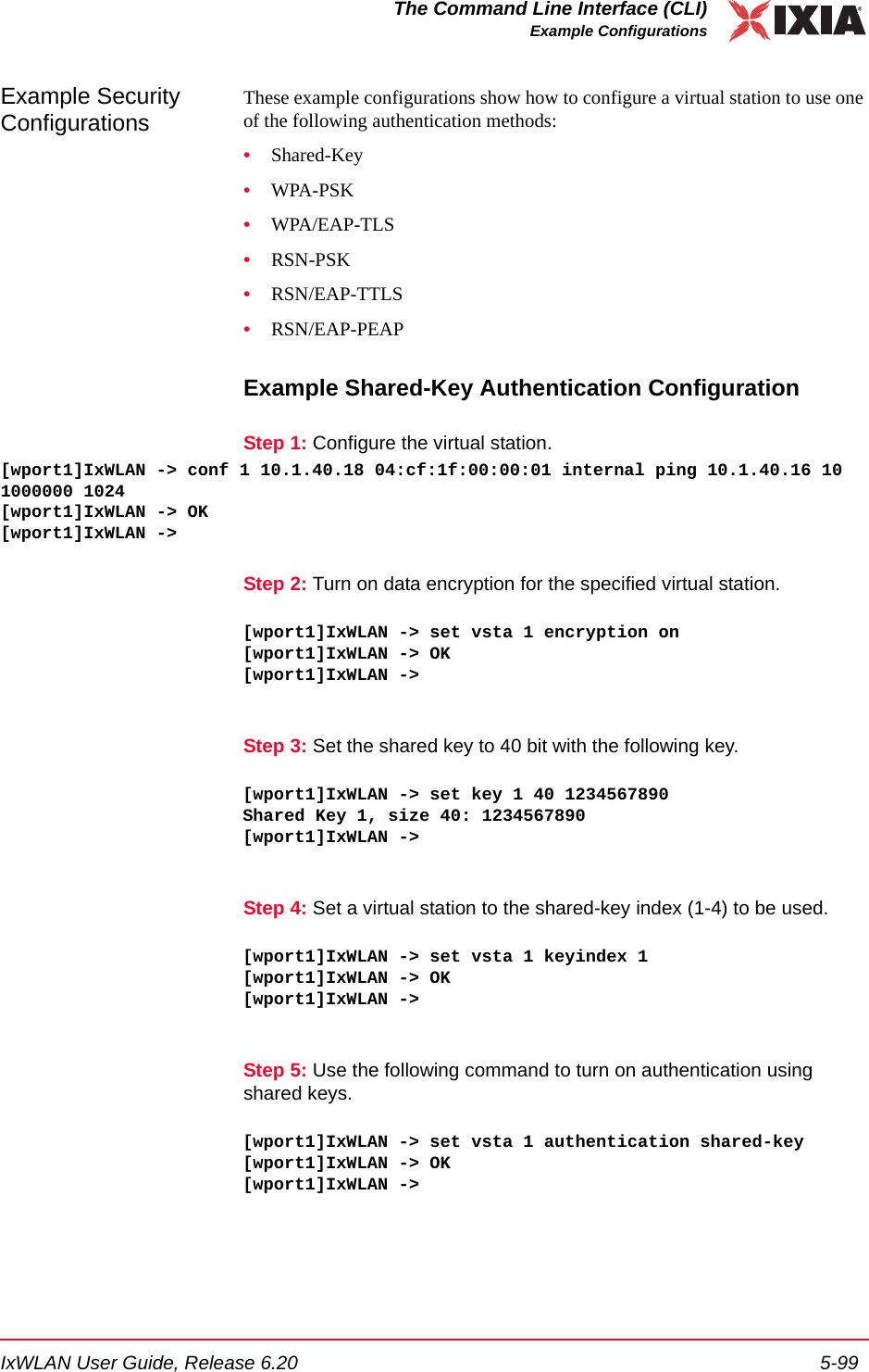 IxWLAN User Guide, Release 6.20 5-99The Command Line Interface (CLI)Example ConfigurationsExample Security ConfigurationsThese example configurations show how to configure a virtual station to use one of the following authentication methods:&bull;Shared-Key&bull;WPA-PSK &bull;WPA/EAP-TLS&bull;RSN-PSK&bull;RSN/EAP-TTLS&bull;RSN/EAP-PEAPExample Shared-Key Authentication ConfigurationStep 1: Configure the virtual station.[wport1]IxWLAN -> conf 1 10.1.40.18 04:cf:1f:00:00:01 internal ping 10.1.40.16 10 1000000 1024[wport1]IxWLAN -> OK[wport1]IxWLAN -> Step 2: Turn on data encryption for the specified virtual station.[wport1]IxWLAN -> set vsta 1 encryption on[wport1]IxWLAN -> OK[wport1]IxWLAN -> Step 3: Set the shared key to 40 bit with the following key.[wport1]IxWLAN -> set key 1 40 1234567890Shared Key 1, size 40: 1234567890[wport1]IxWLAN -> Step 4: Set a virtual station to the shared-key index (1-4) to be used.[wport1]IxWLAN -> set vsta 1 keyindex 1[wport1]IxWLAN -> OK[wport1]IxWLAN -> Step 5: Use the following command to turn on authentication using shared keys.[wport1]IxWLAN -> set vsta 1 authentication shared-key[wport1]IxWLAN -> OK[wport1]IxWLAN -> 