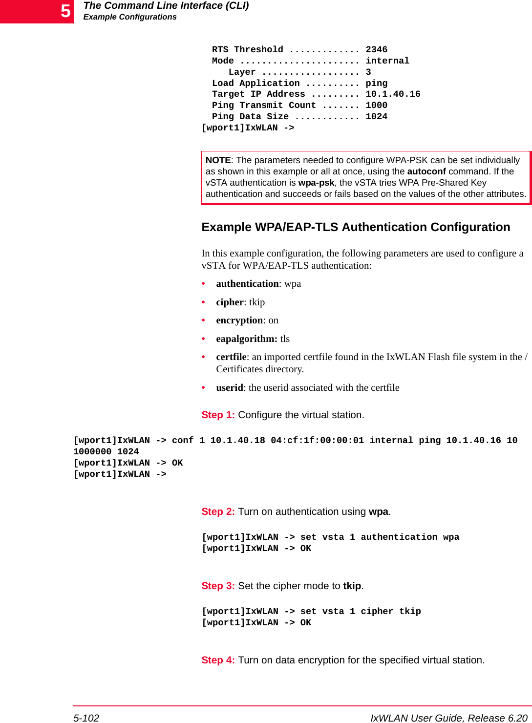 The Command Line Interface (CLI)Example Configurations5-102 IxWLAN User Guide, Release 6.205  RTS Threshold ............. 2346  Mode ...................... internal     Layer .................. 3  Load Application .......... ping  Target IP Address ......... 10.1.40.16  Ping Transmit Count ....... 1000  Ping Data Size ............ 1024[wport1]IxWLAN ->Example WPA/EAP-TLS Authentication ConfigurationIn this example configuration, the following parameters are used to configure a vSTA for WPA/EAP-TLS authentication: &bull;authentication: wpa&bull;cipher: tkip&bull;encryption: on&bull;eapalgorithm: tls&bull;certfile: an imported certfile found in the IxWLAN Flash file system in the /Certificates directory.&bull;userid: the userid associated with the certfileStep 1: Configure the virtual station.[wport1]IxWLAN -> conf 1 10.1.40.18 04:cf:1f:00:00:01 internal ping 10.1.40.16 10 1000000 1024[wport1]IxWLAN -> OK[wport1]IxWLAN ->Step 2: Turn on authentication using wpa.[wport1]IxWLAN -> set vsta 1 authentication wpa[wport1]IxWLAN -> OKStep 3: Set the cipher mode to tkip.[wport1]IxWLAN -> set vsta 1 cipher tkip[wport1]IxWLAN -> OKStep 4: Turn on data encryption for the specified virtual station.NOTE: The parameters needed to configure WPA-PSK can be set individually as shown in this example or all at once, using the autoconf command. If the vSTA authentication is wpa-psk, the vSTA tries WPA Pre-Shared Key authentication and succeeds or fails based on the values of the other attributes.