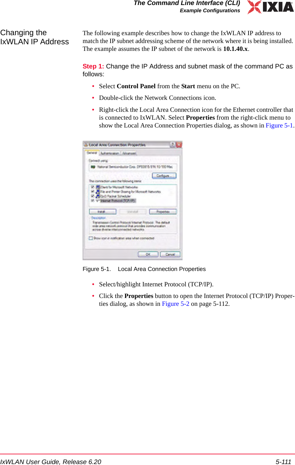 IxWLAN User Guide, Release 6.20 5-111The Command Line Interface (CLI)Example ConfigurationsChanging the IxWLAN IP Address The following example describes how to change the IxWLAN IP address to match the IP subnet addressing scheme of the network where it is being installed. The example assumes the IP subnet of the network is 10.1.40.x.Step 1: Change the IP Address and subnet mask of the command PC as follows:&bull;Select Control Panel from the Start menu on the PC.&bull;Double-click the Network Connections icon.&bull;Right-click the Local Area Connection icon for the Ethernet controller that is connected to IxWLAN. Select Properties from the right-click menu to show the Local Area Connection Properties dialog, as shown in Figure 5-1.Figure 5-1. Local Area Connection Properties&bull;Select/highlight Internet Protocol (TCP/IP). &bull;Click the Properties button to open the Internet Protocol (TCP/IP) Proper-ties dialog, as shown in Figure 5-2 on page 5-112.