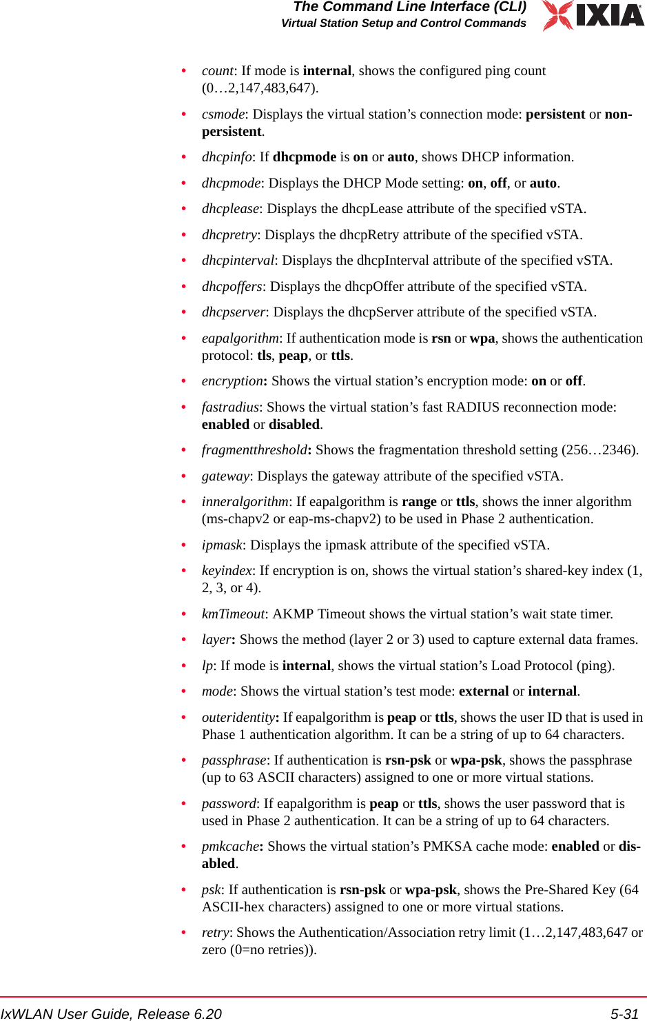 IxWLAN User Guide, Release 6.20 5-31The Command Line Interface (CLI)Virtual Station Setup and Control Commands&bull;count: If mode is internal, shows the configured ping count (0&hellip;2,147,483,647).&bull;csmode: Displays the virtual station&rsquo;s connection mode: persistent or non-persistent.&bull;dhcpinfo: If dhcpmode is on or auto, shows DHCP information.&bull;dhcpmode: Displays the DHCP Mode setting: on, off, or auto.&bull;dhcplease: Displays the dhcpLease attribute of the specified vSTA.&bull;dhcpretry: Displays the dhcpRetry attribute of the specified vSTA.&bull;dhcpinterval: Displays the dhcpInterval attribute of the specified vSTA.&bull;dhcpoffers: Displays the dhcpOffer attribute of the specified vSTA.&bull;dhcpserver: Displays the dhcpServer attribute of the specified vSTA.&bull;eapalgorithm: If authentication mode is rsn or wpa, shows the authentication protocol: tls, peap, or ttls.&bull;encryption: Shows the virtual station&rsquo;s encryption mode: on or off.&bull;fastradius: Shows the virtual station&rsquo;s fast RADIUS reconnection mode: enabled or disabled.&bull;fragmentthreshold: Shows the fragmentation threshold setting (256&hellip;2346).&bull;gateway: Displays the gateway attribute of the specified vSTA.&bull;inneralgorithm: If eapalgorithm is range or ttls, shows the inner algorithm (ms-chapv2 or eap-ms-chapv2) to be used in Phase 2 authentication.&bull;ipmask: Displays the ipmask attribute of the specified vSTA.&bull;keyindex: If encryption is on, shows the virtual station&rsquo;s shared-key index (1, 2, 3, or 4).&bull;kmTimeout: AKMP Timeout shows the virtual station&rsquo;s wait state timer.&bull;layer: Shows the method (layer 2 or 3) used to capture external data frames.&bull;lp: If mode is internal, shows the virtual station&rsquo;s Load Protocol (ping).&bull;mode: Shows the virtual station&rsquo;s test mode: external or internal.&bull;outeridentity: If eapalgorithm is peap or ttls, shows the user ID that is used in Phase 1 authentication algorithm. It can be a string of up to 64 characters.&bull;passphrase: If authentication is rsn-psk or wpa-psk, shows the passphrase (up to 63 ASCII characters) assigned to one or more virtual stations. &bull;password: If eapalgorithm is peap or ttls, shows the user password that is used in Phase 2 authentication. It can be a string of up to 64 characters.&bull;pmkcache: Shows the virtual station&rsquo;s PMKSA cache mode: enabled or dis-abled.&bull;psk: If authentication is rsn-psk or wpa-psk, shows the Pre-Shared Key (64 ASCII-hex characters) assigned to one or more virtual stations. &bull;retry: Shows the Authentication/Association retry limit (1&hellip;2,147,483,647 or zero (0=no retries)).