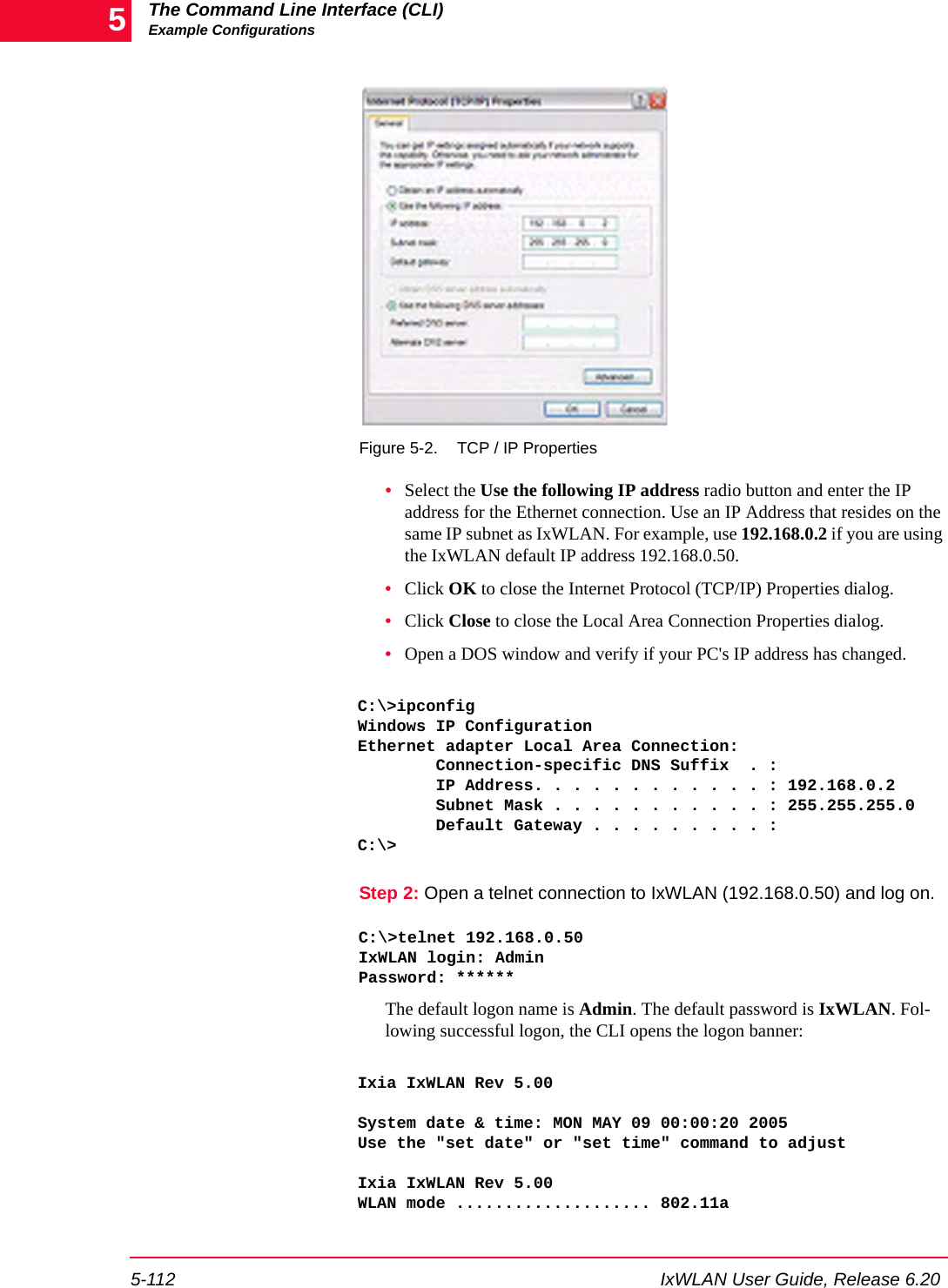 The Command Line Interface (CLI)Example Configurations5-112 IxWLAN User Guide, Release 6.205Figure 5-2. TCP / IP Properties&bull;Select the Use the following IP address radio button and enter the IP address for the Ethernet connection. Use an IP Address that resides on the same IP subnet as IxWLAN. For example, use 192.168.0.2 if you are using the IxWLAN default IP address 192.168.0.50.&bull;Click OK to close the Internet Protocol (TCP/IP) Properties dialog.&bull;Click Close to close the Local Area Connection Properties dialog.&bull;Open a DOS window and verify if your PC's IP address has changed.C:\>ipconfigWindows IP ConfigurationEthernet adapter Local Area Connection:        Connection-specific DNS Suffix  . :        IP Address. . . . . . . . . . . . : 192.168.0.2        Subnet Mask . . . . . . . . . . . : 255.255.255.0        Default Gateway . . . . . . . . . :C:\>Step 2: Open a telnet connection to IxWLAN (192.168.0.50) and log on.C:\>telnet 192.168.0.50IxWLAN login: AdminPassword: ******The default logon name is Admin. The default password is IxWLAN. Fol-lowing successful logon, the CLI opens the logon banner:Ixia IxWLAN Rev 5.00System date &amp; time: MON MAY 09 00:00:20 2005Use the "set date" or "set time" command to adjustIxia IxWLAN Rev 5.00WLAN mode .................... 802.11a