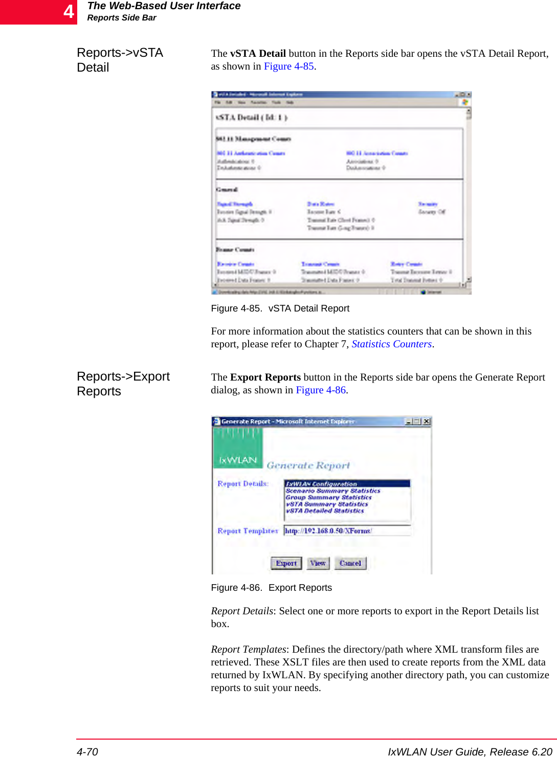 The Web-Based User InterfaceReports Side Bar4-70 IxWLAN User Guide, Release 6.204Reports->vSTA DetailThe vSTA Detail button in the Reports side bar opens the vSTA Detail Report, as shown in Figure 4-85.Figure 4-85. vSTA Detail ReportFor more information about the statistics counters that can be shown in this report, please refer to Chapter 7, Statistics Counters.Reports->Export ReportsThe Export Reports button in the Reports side bar opens the Generate Report dialog, as shown in Figure 4-86.Figure 4-86. Export ReportsReport Details: Select one or more reports to export in the Report Details list box.Report Templates: Defines the directory/path where XML transform files are retrieved. These XSLT files are then used to create reports from the XML data returned by IxWLAN. By specifying another directory path, you can customize reports to suit your needs. 