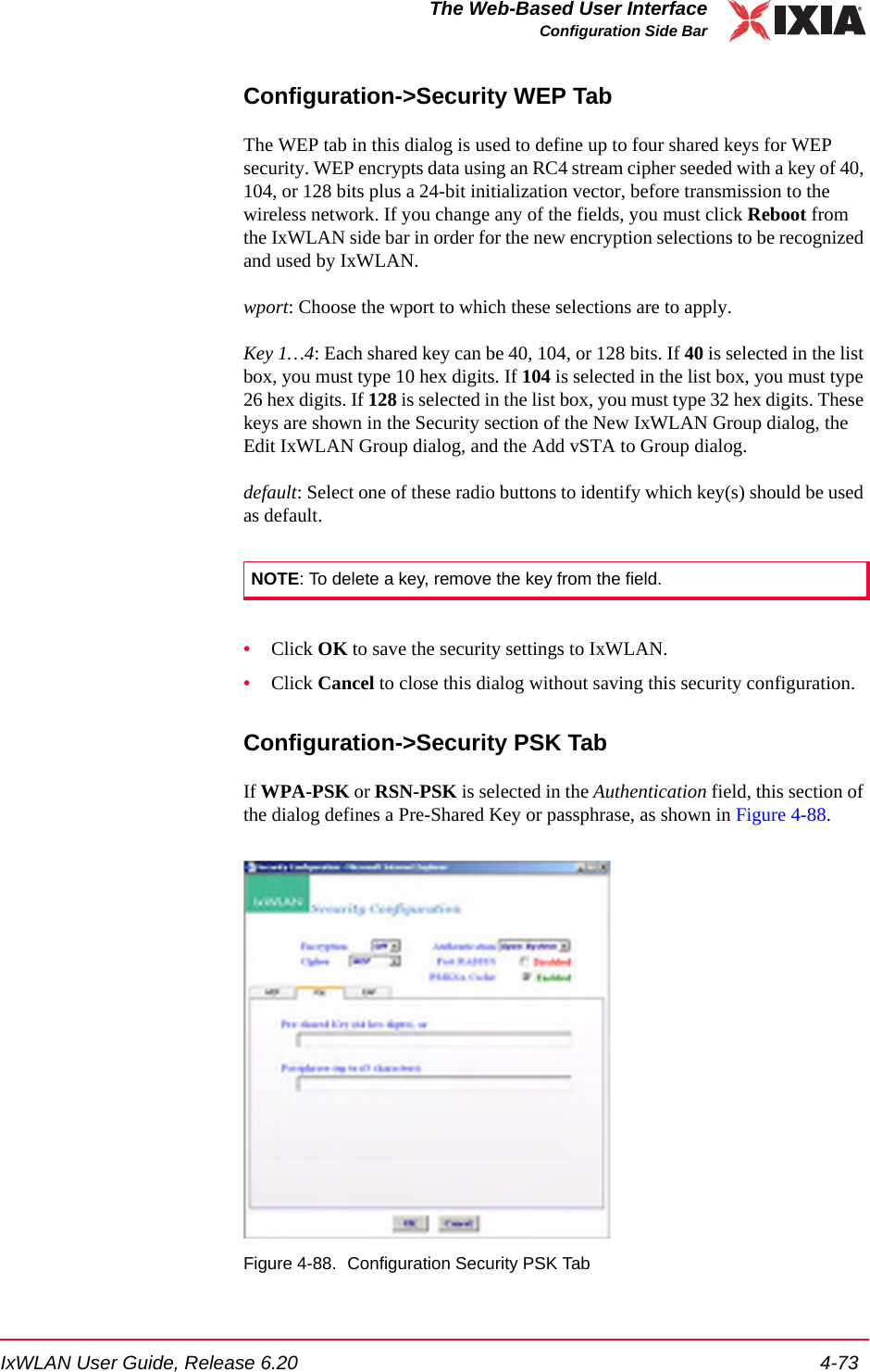 IxWLAN User Guide, Release 6.20 4-73The Web-Based User InterfaceConfiguration Side BarConfiguration->Security WEP TabThe WEP tab in this dialog is used to define up to four shared keys for WEP security. WEP encrypts data using an RC4 stream cipher seeded with a key of 40, 104, or 128 bits plus a 24-bit initialization vector, before transmission to the wireless network. If you change any of the fields, you must click Reboot from the IxWLAN side bar in order for the new encryption selections to be recognized and used by IxWLAN.wport: Choose the wport to which these selections are to apply.Key 1&hellip;4: Each shared key can be 40, 104, or 128 bits. If 40 is selected in the list box, you must type 10 hex digits. If 104 is selected in the list box, you must type 26 hex digits. If 128 is selected in the list box, you must type 32 hex digits. These keys are shown in the Security section of the New IxWLAN Group dialog, the Edit IxWLAN Group dialog, and the Add vSTA to Group dialog.default: Select one of these radio buttons to identify which key(s) should be used as default.&bull;Click OK to save the security settings to IxWLAN.&bull;Click Cancel to close this dialog without saving this security configuration.Configuration->Security PSK TabIf WPA-PSK or RSN-PSK is selected in the Authentication field, this section of the dialog defines a Pre-Shared Key or passphrase, as shown in Figure 4-88.Figure 4-88. Configuration Security PSK TabNOTE: To delete a key, remove the key from the field.