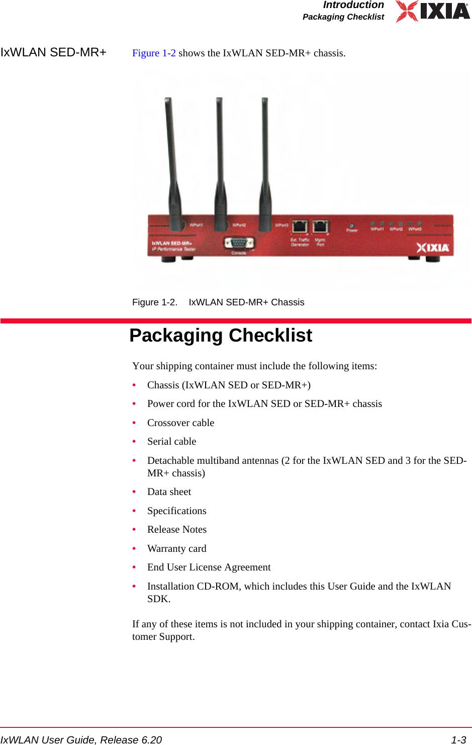 IxWLAN User Guide, Release 6.20 1-3IntroductionPackaging ChecklistIxWLAN SED-MR+ Figure 1-2 shows the IxWLAN SED-MR+ chassis.Figure 1-2. IxWLAN SED-MR+ ChassisPackaging ChecklistYour shipping container must include the following items:&bull;Chassis (IxWLAN SED or SED-MR+)&bull;Power cord for the IxWLAN SED or SED-MR+ chassis&bull;Crossover cable&bull;Serial cable&bull;Detachable multiband antennas (2 for the IxWLAN SED and 3 for the SED-MR+ chassis)&bull;Data sheet&bull;Specifications&bull;Release Notes&bull;Warranty card&bull;End User License Agreement&bull;Installation CD-ROM, which includes this User Guide and the IxWLAN SDK.If any of these items is not included in your shipping container, contact Ixia Cus-tomer Support.