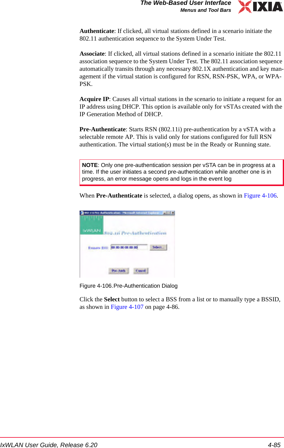IxWLAN User Guide, Release 6.20 4-85The Web-Based User InterfaceMenus and Tool BarsAuthenticate: If clicked, all virtual stations defined in a scenario initiate the 802.11 authentication sequence to the System Under Test. Associate: If clicked, all virtual stations defined in a scenario initiate the 802.11 association sequence to the System Under Test. The 802.11 association sequence automatically transits through any necessary 802.1X authentication and key man-agement if the virtual station is configured for RSN, RSN-PSK, WPA, or WPA-PSK.Acquire IP: Causes all virtual stations in the scenario to initiate a request for an IP address using DHCP. This option is available only for vSTAs created with the IP Generation Method of DHCP.Pre-Authenticate: Starts RSN (802.11i) pre-authentication by a vSTA with a selectable remote AP. This is valid only for stations configured for full RSN authentication. The virtual station(s) must be in the Ready or Running state.When Pre-Authenticate is selected, a dialog opens, as shown in Figure 4-106.Figure 4-106.Pre-Authentication DialogClick the Select button to select a BSS from a list or to manually type a BSSID, as shown in Figure 4-107 on page 4-86.NOTE: Only one pre-authentication session per vSTA can be in progress at a time. If the user initiates a second pre-authentication while another one is in progress, an error message opens and logs in the event log
