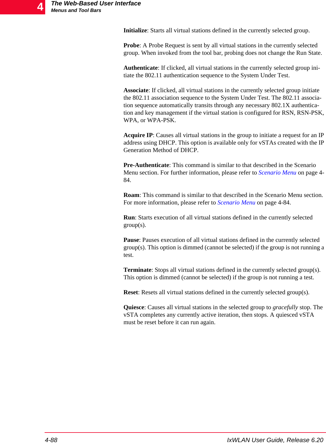 The Web-Based User InterfaceMenus and Tool Bars4-88 IxWLAN User Guide, Release 6.204Initialize: Starts all virtual stations defined in the currently selected group. Probe: A Probe Request is sent by all virtual stations in the currently selected group. When invoked from the tool bar, probing does not change the Run State.Authenticate: If clicked, all virtual stations in the currently selected group ini-tiate the 802.11 authentication sequence to the System Under Test. Associate: If clicked, all virtual stations in the currently selected group initiate the 802.11 association sequence to the System Under Test. The 802.11 associa-tion sequence automatically transits through any necessary 802.1X authentica-tion and key management if the virtual station is configured for RSN, RSN-PSK, WPA, or WPA-PSK.Acquire IP: Causes all virtual stations in the group to initiate a request for an IP address using DHCP. This option is available only for vSTAs created with the IP Generation Method of DHCP.Pre-Authenticate: This command is similar to that described in the Scenario Menu section. For further information, please refer to Scenario Menu on page 4-84.Roam: This command is similar to that described in the Scenario Menu section. For more information, please refer to Scenario Menu on page 4-84.Run: Starts execution of all virtual stations defined in the currently selected group(s). Pause: Pauses execution of all virtual stations defined in the currently selected group(s). This option is dimmed (cannot be selected) if the group is not running a test.Terminate: Stops all virtual stations defined in the currently selected group(s). This option is dimmed (cannot be selected) if the group is not running a test.Reset: Resets all virtual stations defined in the currently selected group(s).Quiesce: Causes all virtual stations in the selected group to gracefully stop. The vSTA completes any currently active iteration, then stops. A quiesced vSTA must be reset before it can run again.