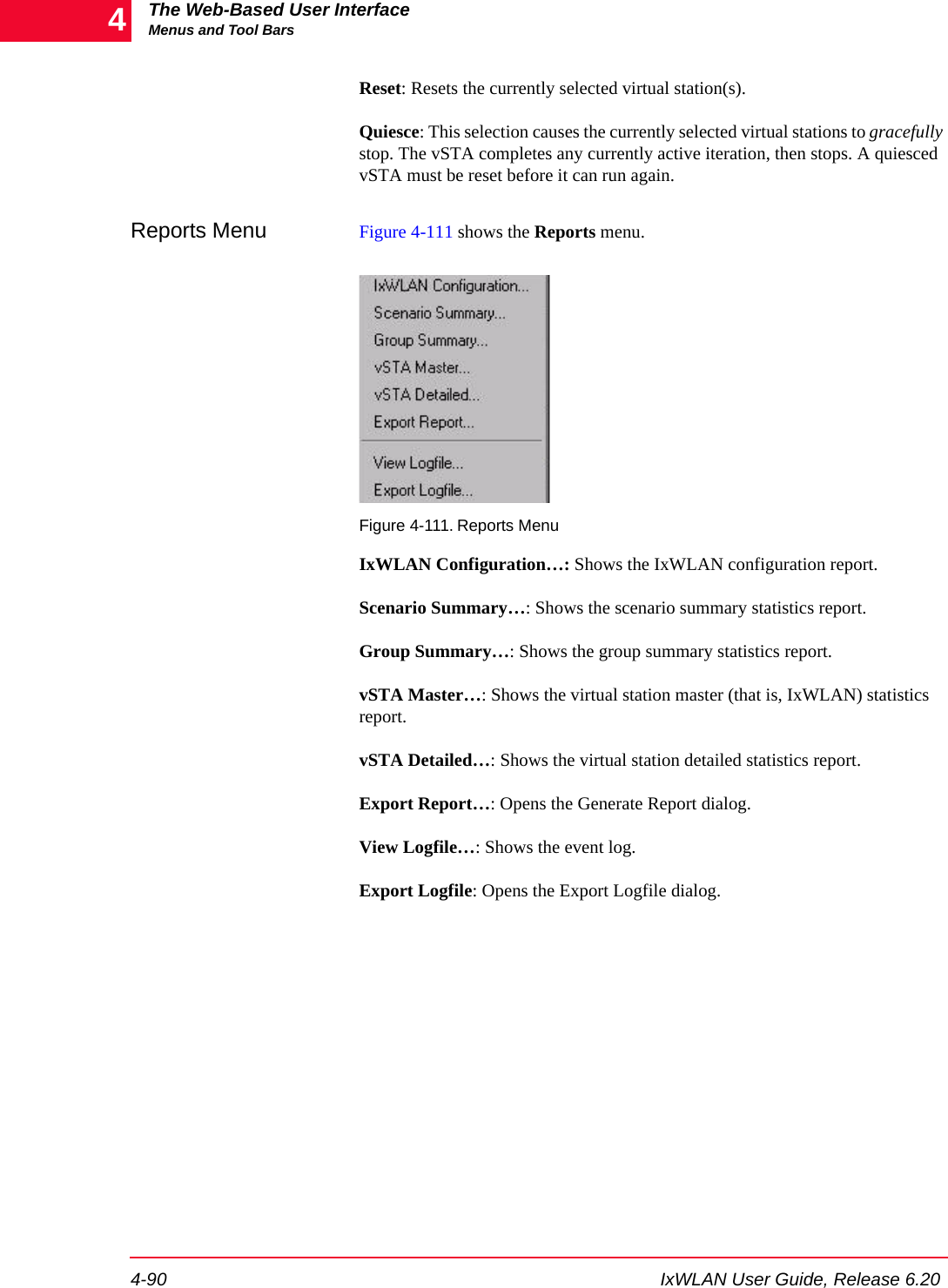 The Web-Based User InterfaceMenus and Tool Bars4-90 IxWLAN User Guide, Release 6.204Reset: Resets the currently selected virtual station(s).Quiesce: This selection causes the currently selected virtual stations to gracefully stop. The vSTA completes any currently active iteration, then stops. A quiesced vSTA must be reset before it can run again.Reports Menu Figure 4-111 shows the Reports menu.Figure 4-111. Reports MenuIxWLAN Configuration&hellip;: Shows the IxWLAN configuration report.Scenario Summary&hellip;: Shows the scenario summary statistics report. Group Summary&hellip;: Shows the group summary statistics report.vSTA Master&hellip;: Shows the virtual station master (that is, IxWLAN) statistics report.vSTA Detailed&hellip;: Shows the virtual station detailed statistics report.Export Report&hellip;: Opens the Generate Report dialog. View Logfile&hellip;: Shows the event log.Export Logfile: Opens the Export Logfile dialog.