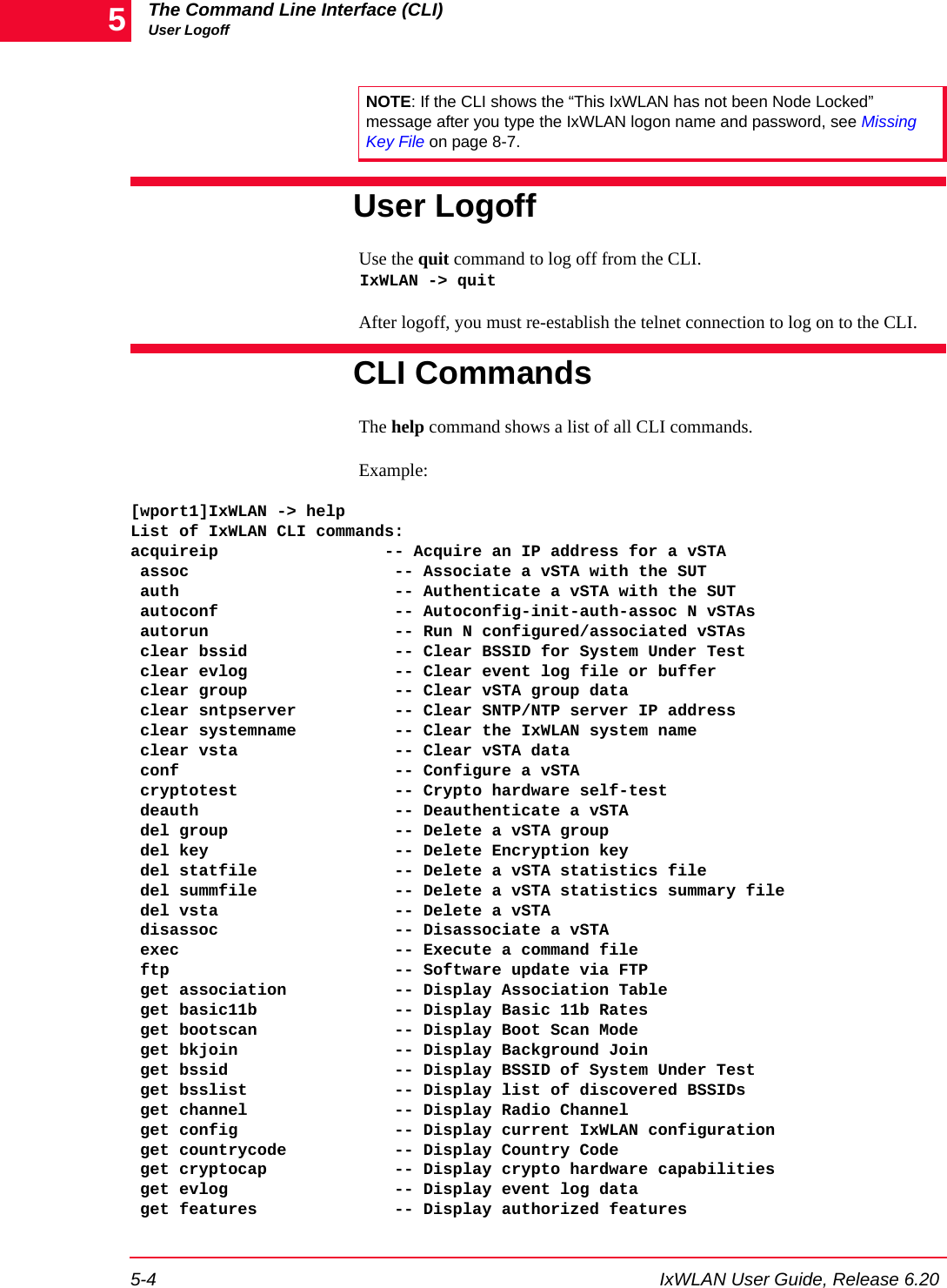 The Command Line Interface (CLI)User Logoff5-4 IxWLAN User Guide, Release 6.205User LogoffUse the quit command to log off from the CLI. IxWLAN -> quit After logoff, you must re-establish the telnet connection to log on to the CLI. CLI CommandsThe help command shows a list of all CLI commands. Example:[wport1]IxWLAN -> helpList of IxWLAN CLI commands:acquireip                 -- Acquire an IP address for a vSTA assoc                     -- Associate a vSTA with the SUT auth                      -- Authenticate a vSTA with the SUT autoconf                  -- Autoconfig-init-auth-assoc N vSTAs autorun                   -- Run N configured/associated vSTAs clear bssid               -- Clear BSSID for System Under Test clear evlog               -- Clear event log file or buffer clear group               -- Clear vSTA group data clear sntpserver          -- Clear SNTP/NTP server IP address clear systemname          -- Clear the IxWLAN system name clear vsta                -- Clear vSTA data conf                      -- Configure a vSTA cryptotest                -- Crypto hardware self-test deauth                    -- Deauthenticate a vSTA del group                 -- Delete a vSTA group del key                   -- Delete Encryption key del statfile              -- Delete a vSTA statistics file del summfile              -- Delete a vSTA statistics summary file del vsta                  -- Delete a vSTA disassoc                  -- Disassociate a vSTA exec                      -- Execute a command file ftp                       -- Software update via FTP get association           -- Display Association Table get basic11b              -- Display Basic 11b Rates get bootscan              -- Display Boot Scan Mode get bkjoin                -- Display Background Join get bssid                 -- Display BSSID of System Under Test get bsslist               -- Display list of discovered BSSIDs get channel               -- Display Radio Channel get config                -- Display current IxWLAN configuration get countrycode           -- Display Country Code get cryptocap             -- Display crypto hardware capabilities get evlog                 -- Display event log data get features              -- Display authorized featuresNOTE: If the CLI shows the &ldquo;This IxWLAN has not been Node Locked&rdquo; message after you type the IxWLAN logon name and password, see Missing Key File on page 8-7. 