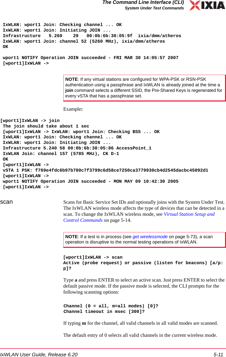 IxWLAN User Guide, Release 6.20 5-11The Command Line Interface (CLI)System Under Test Commands IxWLAN: wport1 Join: Checking channel ... OK IxWLAN: wport1 Join: Initiating JOIN ... Infrastructure   5.260    29   00:0b:6b:30:05:9f  ixia/dmm/atheros IxWLAN: wport1 Join: channel 52 (5260 MHz), ixia/dmm/atheros OK  wport1 NOTIFY Operation JOIN succeeded - FRI MAR 30 14:05:57 2007 [wport1]IxWLAN ->Example:[wport1]IxWLAN -> join The join should take about 1 sec [wport1]IxWLAN -> IxWLAN: wport1 Join: Checking BSS ... OK IxWLAN: wport1 Join: Checking channel ... OK IxWLAN: wport1 Join: Initiating JOIN ... Infrastructure 5.240 58 00:0b:6b:30:05:86 AccessPoint_1 IxWLAN Join: channel 157 (5785 MHz), CK D-1 OK [wport1]IxWLAN -> vSTA 1 PSK: f769e4fdc6b97b780c7f3799c6d58ce7250ca3779930cb4d2545dacbc45092d1 [wport1]IxWLAN -> wport1 NOTIFY Operation JOIN succeeded - MON MAY 09 10:42:30 2005 [wport1]IxWLAN ->scan Scans for Basic Service Set IDs and optionally joins with the System Under Test. The IxWLAN wireless mode affects the type of devices that can be detected in a scan. To change the IxWLAN wireless mode, see Virtual Station Setup and Control Commands on page 5-14. [wport1]IxWLAN -> scanActive (probe request) or passive (listen for beacons) [a/p: p]?Type a and press ENTER to select an active scan. Just press ENTER to select the default passive mode. If the passive mode is selected, the CLI prompts for the following scanning options:Channel (0 = all, m=all modes) [0]?Channel timeout in msec [300]?If typing m for the channel, all valid channels in all valid modes are scanned.The default entry of 0 selects all valid channels in the current wireless mode.NOTE: If any virtual stations are configured for WPA-PSK or RSN-PSK authentication using a passphrase and IxWLAN is already joined at the time a join command selects a different SSID, the Pre-Shared Keys is regenerated for every vSTA that has a passphrase set. NOTE: If a test is in process (see get wirelessmode on page 5-73), a scan operation is disruptive to the normal testing operations of IxWLAN. 