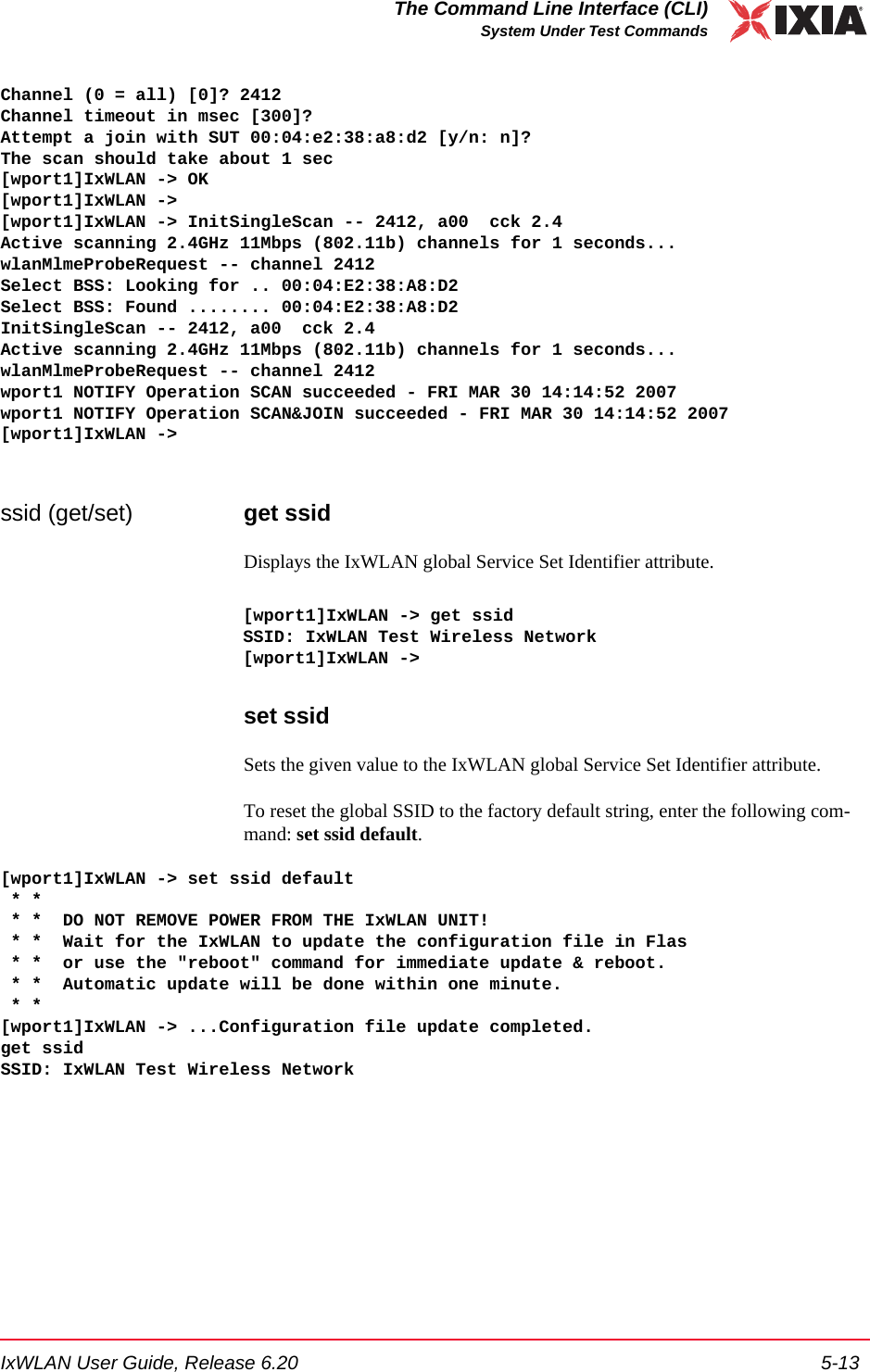 IxWLAN User Guide, Release 6.20 5-13The Command Line Interface (CLI)System Under Test CommandsChannel (0 = all) [0]? 2412Channel timeout in msec [300]?Attempt a join with SUT 00:04:e2:38:a8:d2 [y/n: n]?The scan should take about 1 sec[wport1]IxWLAN -> OK[wport1]IxWLAN ->[wport1]IxWLAN -> InitSingleScan -- 2412, a00  cck 2.4Active scanning 2.4GHz 11Mbps (802.11b) channels for 1 seconds...wlanMlmeProbeRequest -- channel 2412Select BSS: Looking for .. 00:04:E2:38:A8:D2Select BSS: Found ........ 00:04:E2:38:A8:D2InitSingleScan -- 2412, a00  cck 2.4Active scanning 2.4GHz 11Mbps (802.11b) channels for 1 seconds...wlanMlmeProbeRequest -- channel 2412wport1 NOTIFY Operation SCAN succeeded - FRI MAR 30 14:14:52 2007wport1 NOTIFY Operation SCAN&amp;JOIN succeeded - FRI MAR 30 14:14:52 2007[wport1]IxWLAN ->ssid (get/set) get ssidDisplays the IxWLAN global Service Set Identifier attribute.[wport1]IxWLAN -> get ssidSSID: IxWLAN Test Wireless Network[wport1]IxWLAN ->set ssidSets the given value to the IxWLAN global Service Set Identifier attribute.To reset the global SSID to the factory default string, enter the following com-mand: set ssid default.[wport1]IxWLAN -> set ssid default * * * *  DO NOT REMOVE POWER FROM THE IxWLAN UNIT! * *  Wait for the IxWLAN to update the configuration file in Flas * *  or use the "reboot" command for immediate update &amp; reboot. * *  Automatic update will be done within one minute. * *[wport1]IxWLAN -> ...Configuration file update completed.get ssidSSID: IxWLAN Test Wireless Network
