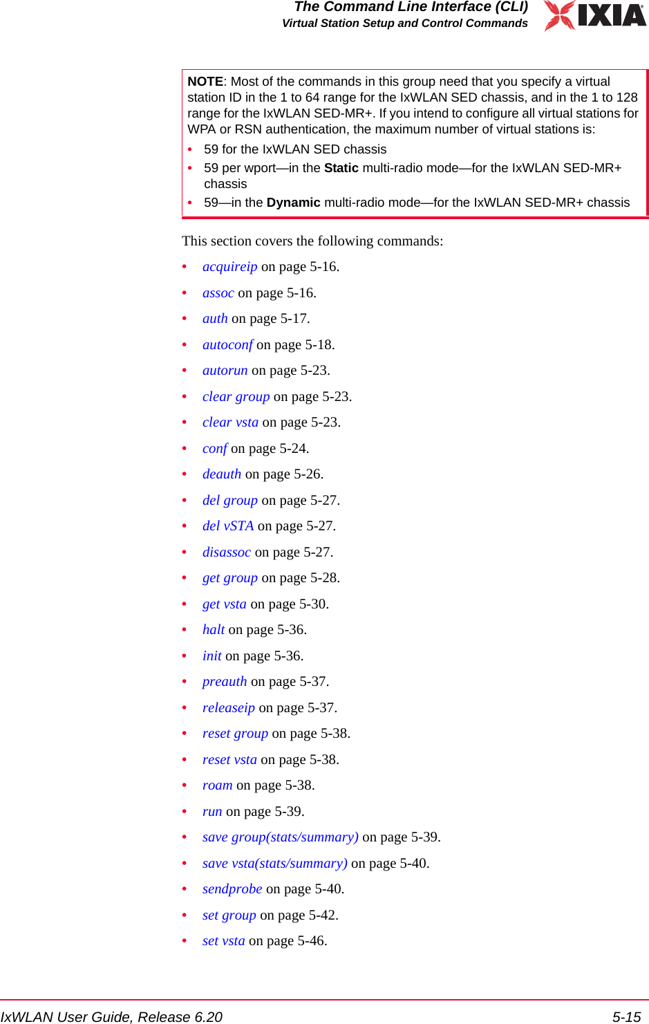 IxWLAN User Guide, Release 6.20 5-15The Command Line Interface (CLI)Virtual Station Setup and Control CommandsThis section covers the following commands: &bull;acquireip on page 5-16.&bull;assoc on page 5-16.&bull;auth on page 5-17.&bull;autoconf on page 5-18.&bull;autorun on page 5-23.&bull;clear group on page 5-23.&bull;clear vsta on page 5-23.&bull;conf on page 5-24.&bull;deauth on page 5-26.&bull;del group on page 5-27.&bull;del vSTA on page 5-27.&bull;disassoc on page 5-27.&bull;get group on page 5-28.&bull;get vsta on page 5-30.&bull;halt on page 5-36.&bull;init on page 5-36.&bull;preauth on page 5-37.&bull;releaseip on page 5-37.&bull;reset group on page 5-38.&bull;reset vsta on page 5-38.&bull;roam on page 5-38.&bull;run on page 5-39.&bull;save group(stats/summary) on page 5-39.&bull;save vsta(stats/summary) on page 5-40.&bull;sendprobe on page 5-40.&bull;set group on page 5-42.&bull;set vsta on page 5-46.NOTE: Most of the commands in this group need that you specify a virtual station ID in the 1 to 64 range for the IxWLAN SED chassis, and in the 1 to 128 range for the IxWLAN SED-MR+. If you intend to configure all virtual stations for WPA or RSN authentication, the maximum number of virtual stations is:&bull;59 for the IxWLAN SED chassis&bull;59 per wport&mdash;in the Static multi-radio mode&mdash;for the IxWLAN SED-MR+ chassis&bull;59&mdash;in the Dynamic multi-radio mode&mdash;for the IxWLAN SED-MR+ chassis