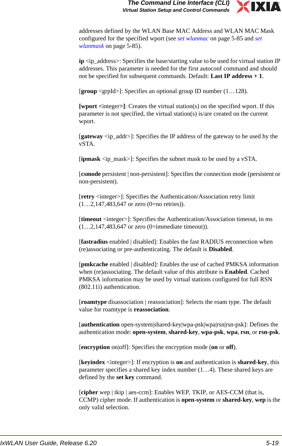 IxWLAN User Guide, Release 6.20 5-19The Command Line Interface (CLI)Virtual Station Setup and Control Commandsaddresses defined by the WLAN Base MAC Address and WLAN MAC Mask configured for the specified wport (see set wlanmac on page 5-85 and set wlanmask on page 5-85).ip <ip_address>: Specifies the base/starting value to be used for virtual station IP addresses. This parameter is needed for the first autoconf command and should not be specified for subsequent commands. Default: Last IP address + 1.[group <grpId>]: Specifies an optional group ID number (1&hellip;128). [wport <integer>]: Creates the virtual station(s) on the specified wport. If this parameter is not specified, the virtual station(s) is/are created on the current wport.[gateway <ip_addr>]: Specifies the IP address of the gateway to be used by the vSTA.[ipmask <ip_mask>]: Specifies the subnet mask to be used by a vSTA.[csmode persistent | non-persistent]: Specifies the connection mode (persistent or non-persistent). [retry <integer>]: Specifies the Authentication/Association retry limit (1&hellip;2,147,483,647 or zero (0=no retries)).[timeout <integer>]: Specifies the Authentication/Association timeout, in ms (1&hellip;2,147,483,647 or zero (0=immediate timeout)).[fastradius enabled | disabled]: Enables the fast RADIUS reconnection when (re)associating or pre-authenticating. The default is Disabled.[pmkcache enabled | disabled]: Enables the use of cached PMKSA information when (re)associating. The default value of this attribute is Enabled. Cached PMKSA information may be used by virtual stations configured for full RSN (802.11i) authentication.[roamtype disassociation | reassociation]: Selects the roam type. The default value for roamtype is reassociation.[authentication open-system|shared-key|wpa-psk|wpa|rsn|rsn-psk]: Defines the authentication mode: open-system, shared-key, wpa-psk, wpa, rsn, or rsn-psk. [encryption on|off]: Specifies the encryption mode (on or off). [keyindex <integer>]: If encryption is on and authentication is shared-key, this parameter specifies a shared key index number (1&hellip;4). These shared keys are defined by the set key command.[cipher wep | tkip | aes-ccm]: Enables WEP, TKIP, or AES-CCM (that is, CCMP) cipher mode. If authentication is open-system or shared-key, wep is the only valid selection.