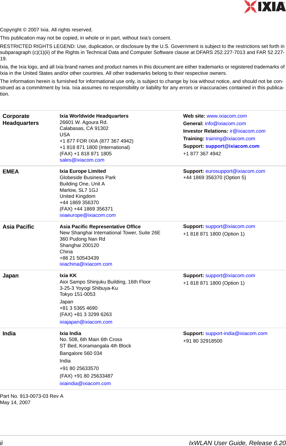 ii IxWLAN User Guide, Release 6.20Copyright &copy; 2007 Ixia. All rights reserved.This publication may not be copied, in whole or in part, without Ixia&rsquo;s consent.RESTRICTED RIGHTS LEGEND: Use, duplication, or disclosure by the U.S. Government is subject to the restrictions set forth in subparagraph (c)(1)(ii) of the Rights in Technical Data and Computer Software clause at DFARS 252.227-7013 and FAR 52.227-19.Ixia, the Ixia logo, and all Ixia brand names and product names in this document are either trademarks or registered trademarks of Ixia in the United States and/or other countries. All other trademarks belong to their respective owners.The information herein is furnished for informational use only, is subject to change by Ixia without notice, and should not be con-strued as a commitment by Ixia. Ixia assumes no responsibility or liability for any errors or inaccuracies contained in this publica-tion.  Part No. 913-0073-03 Rev AMay 14, 2007Corporate Headquarters Ixia Worldwide Headquarters26601 W. Agoura Rd.Calabasas, CA 91302USA+1 877 FOR IXIA (877 367 4942)+1 818 871 1800 (International) (FAX) +1 818 871 1805 sales@ixiacom.com Web site: www.ixiacom.com General: info@ixiacom.com Investor Relations: ir@ixiacom.com Training: training@ixiacom.com Support: support@ixiacom.com +1 877 367 4942EMEA Ixia Europe LimitedGlobeside Business ParkBuilding One, Unit AMarlow, SL7 1GJUnited Kingdom+44 1869 356370(FAX) +44 1869 356371ixiaeurope@ixiacom.com Support: eurosupport@ixiacom.com+44 1869 356370 (Option 5) Asia Pacific Asia Pacific Representative OfficeNew Shanghai International Tower, Suite 26E360 Pudong Nan RdShanghai 200120China +86 21 50543439ixiachina@ixiacom.comSupport: support@ixiacom.com+1 818 871 1800 (Option 1)Japan Ixia KKAioi Sampo Shinjuku Building, 16th Floor3-25-3 Yoyogi Shibuya-KuTokyo 151-0053Japan+81 3 5365 4690(FAX) +81 3 3299 6263ixiajapan@ixiacom.comSupport: support@ixiacom.com+1 818 871 1800 (Option 1)India Ixia IndiaNo. 508, 6th Main 6th CrossST Bed, Koramangala 4th BlockBangalore 560 034India+91 80 25633570(FAX) +91 80 25633487ixiaindia@ixiacom.comSupport: support-india@ixiacom.com+91 80 32918500