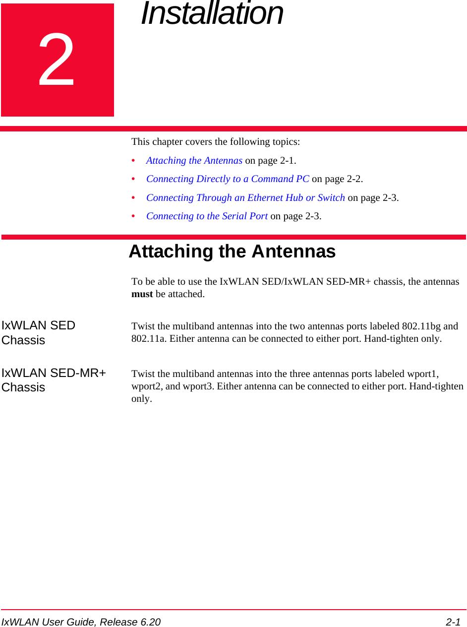 IxWLAN User Guide, Release 6.20 2-12Chapter 2: Installation This chapter covers the following topics:&bull;Attaching the Antennas on page 2-1.&bull;Connecting Directly to a Command PC on page 2-2.&bull;Connecting Through an Ethernet Hub or Switch on page 2-3.&bull;Connecting to the Serial Port on page 2-3.Attaching the AntennasTo be able to use the IxWLAN SED/IxWLAN SED-MR+ chassis, the antennas must be attached.IxWLAN SED ChassisTwist the multiband antennas into the two antennas ports labeled 802.11bg and 802.11a. Either antenna can be connected to either port. Hand-tighten only.IxWLAN SED-MR+ ChassisTwist the multiband antennas into the three antennas ports labeled wport1, wport2, and wport3. Either antenna can be connected to either port. Hand-tighten only.