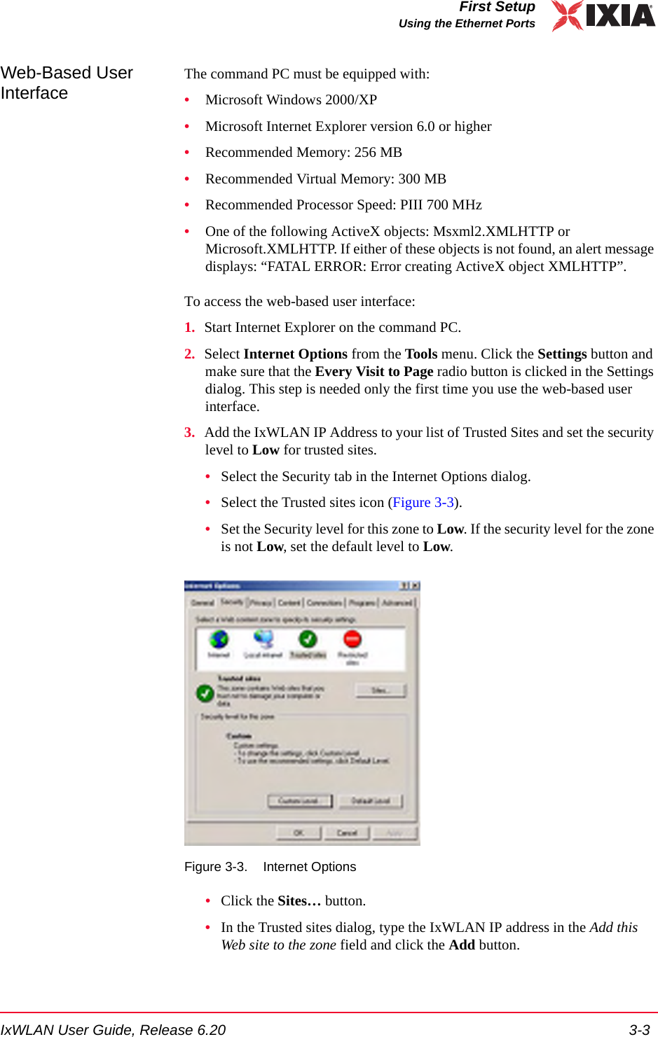 IxWLAN User Guide, Release 6.20 3-3First SetupUsing the Ethernet PortsWeb-Based User Interface The command PC must be equipped with:&bull;Microsoft Windows 2000/XP&bull;Microsoft Internet Explorer version 6.0 or higher&bull;Recommended Memory: 256 MB&bull;Recommended Virtual Memory: 300 MB&bull;Recommended Processor Speed: PIII 700 MHz&bull;One of the following ActiveX objects: Msxml2.XMLHTTP or Microsoft.XMLHTTP. If either of these objects is not found, an alert message displays: &ldquo;FATAL ERROR: Error creating ActiveX object XMLHTTP&rdquo;.To access the web-based user interface:1. Start Internet Explorer on the command PC.2. Select Internet Options from the Tools menu. Click the Settings button and make sure that the Every Visit to Page radio button is clicked in the Settings dialog. This step is needed only the first time you use the web-based user interface. 3. Add the IxWLAN IP Address to your list of Trusted Sites and set the security level to Low for trusted sites.&bull;Select the Security tab in the Internet Options dialog.&bull;Select the Trusted sites icon (Figure 3-3).&bull;Set the Security level for this zone to Low. If the security level for the zone is not Low, set the default level to Low.Figure 3-3. Internet Options&bull;Click the Sites&hellip; button.&bull;In the Trusted sites dialog, type the IxWLAN IP address in the Add this Web site to the zone field and click the Add button. 