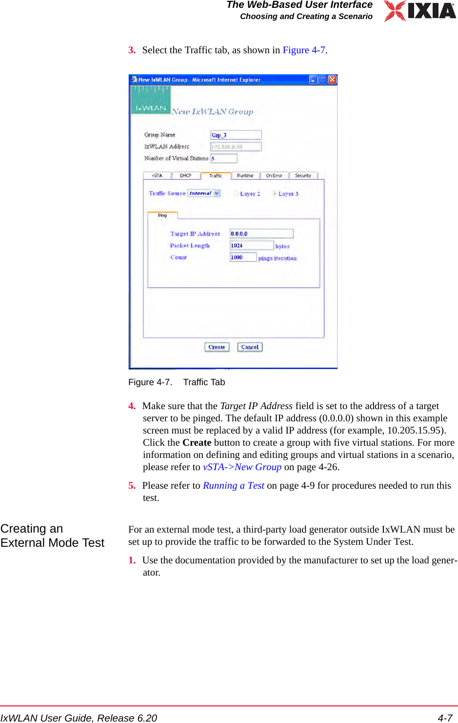 IxWLAN User Guide, Release 6.20 4-7The Web-Based User InterfaceChoosing and Creating a Scenario3. Select the Traffic tab, as shown in Figure 4-7. Figure 4-7. Traffic Tab4. Make sure that the Target IP Address field is set to the address of a target server to be pinged. The default IP address (0.0.0.0) shown in this example screen must be replaced by a valid IP address (for example, 10.205.15.95). Click the Create button to create a group with five virtual stations. For more information on defining and editing groups and virtual stations in a scenario, please refer to vSTA->New Group on page 4-26.5. Please refer to Running a Test on page 4-9 for procedures needed to run this test.Creating an External Mode TestFor an external mode test, a third-party load generator outside IxWLAN must be set up to provide the traffic to be forwarded to the System Under Test. 1. Use the documentation provided by the manufacturer to set up the load gener-ator. 
