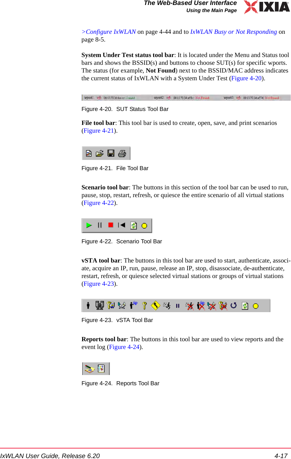 IxWLAN User Guide, Release 6.20 4-17The Web-Based User InterfaceUsing the Main Page>Configure IxWLAN on page 4-44 and to IxWLAN Busy or Not Responding on page 8-5. System Under Test status tool bar: It is located under the Menu and Status tool bars and shows the BSSID(s) and buttons to choose SUT(s) for specific wports. The status (for example, Not Found) next to the BSSID/MAC address indicates the current status of IxWLAN with a System Under Test (Figure 4-20).Figure 4-20. SUT Status Tool BarFile tool bar: This tool bar is used to create, open, save, and print scenarios (Figure 4-21). Figure 4-21. File Tool BarScenario tool bar: The buttons in this section of the tool bar can be used to run, pause, stop, restart, refresh, or quiesce the entire scenario of all virtual stations (Figure 4-22).Figure 4-22. Scenario Tool BarvSTA tool bar: The buttons in this tool bar are used to start, authenticate, associ-ate, acquire an IP, run, pause, release an IP, stop, disassociate, de-authenticate, restart, refresh, or quiesce selected virtual stations or groups of virtual stations (Figure 4-23).Figure 4-23. vSTA Tool BarReports tool bar: The buttons in this tool bar are used to view reports and the event log (Figure 4-24).Figure 4-24. Reports Tool Bar