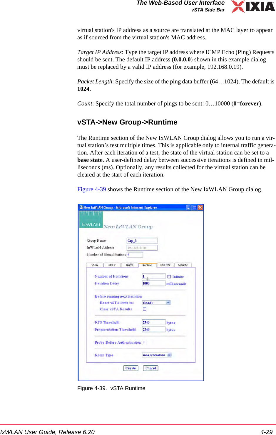 IxWLAN User Guide, Release 6.20 4-29The Web-Based User InterfacevSTA Side Barvirtual station's IP address as a source are translated at the MAC layer to appear as if sourced from the virtual station's MAC address. Target IP Address: Type the target IP address where ICMP Echo (Ping) Requests should be sent. The default IP address (0.0.0.0) shown in this example dialog must be replaced by a valid IP address (for example, 192.168.0.19). Packet Length: Specify the size of the ping data buffer (64&hellip;1024). The default is 1024.Count: Specify the total number of pings to be sent: 0&hellip;10000 (0=forever).vSTA->New Group->RuntimeThe Runtime section of the New IxWLAN Group dialog allows you to run a vir-tual station&rsquo;s test multiple times. This is applicable only to internal traffic genera-tion. After each iteration of a test, the state of the virtual station can be set to a base state. A user-defined delay between successive iterations is defined in mil-liseconds (ms). Optionally, any results collected for the virtual station can be cleared at the start of each iteration. Figure 4-39 shows the Runtime section of the New IxWLAN Group dialog.Figure 4-39. vSTA Runtime