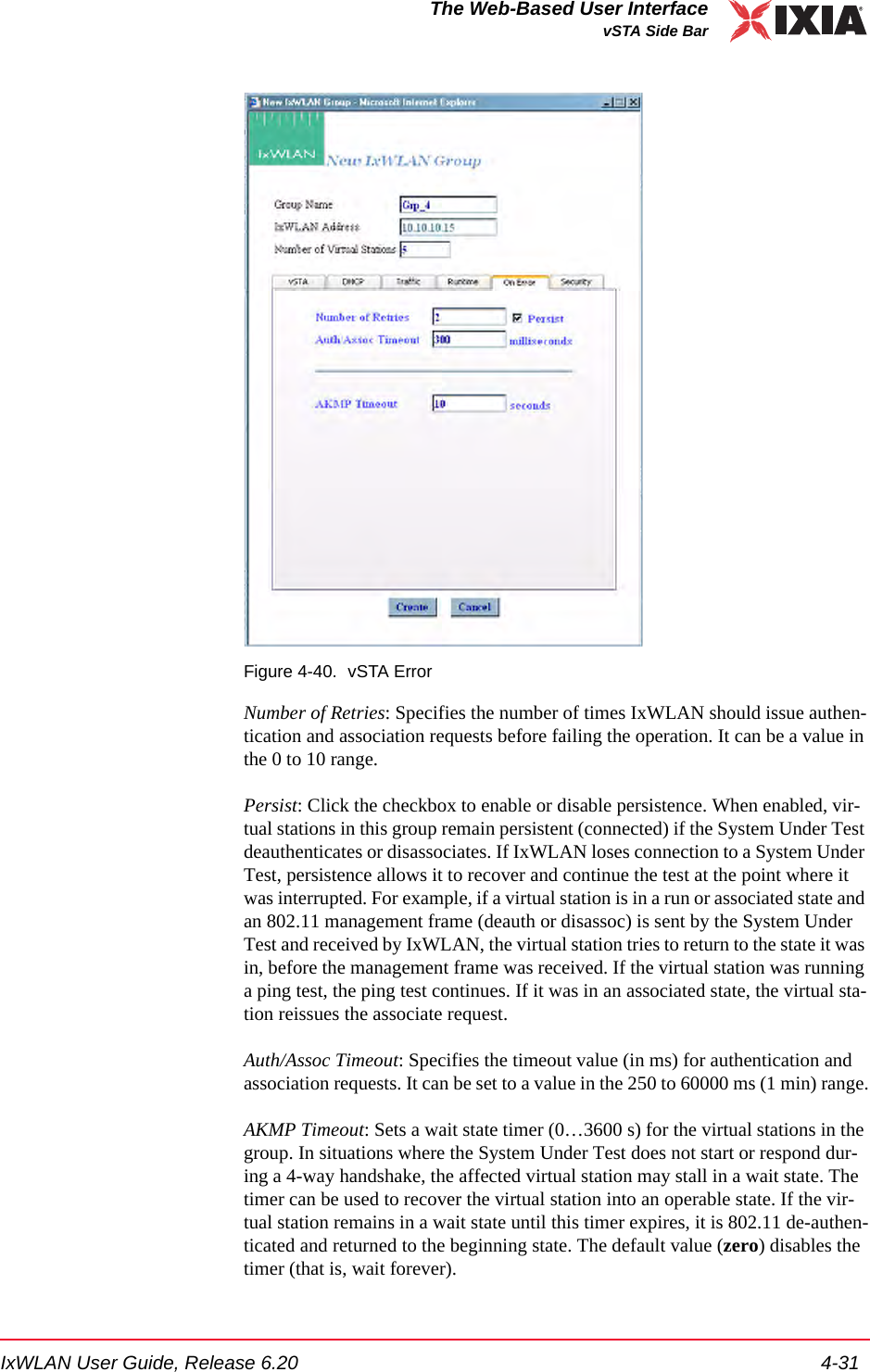IxWLAN User Guide, Release 6.20 4-31The Web-Based User InterfacevSTA Side BarFigure 4-40. vSTA ErrorNumber of Retries: Specifies the number of times IxWLAN should issue authen-tication and association requests before failing the operation. It can be a value in the 0 to 10 range. Persist: Click the checkbox to enable or disable persistence. When enabled, vir-tual stations in this group remain persistent (connected) if the System Under Test deauthenticates or disassociates. If IxWLAN loses connection to a System Under Test, persistence allows it to recover and continue the test at the point where it was interrupted. For example, if a virtual station is in a run or associated state and an 802.11 management frame (deauth or disassoc) is sent by the System Under Test and received by IxWLAN, the virtual station tries to return to the state it was in, before the management frame was received. If the virtual station was running a ping test, the ping test continues. If it was in an associated state, the virtual sta-tion reissues the associate request. Auth/Assoc Timeout: Specifies the timeout value (in ms) for authentication and association requests. It can be set to a value in the 250 to 60000 ms (1 min) range.AKMP Timeout: Sets a wait state timer (0&hellip;3600 s) for the virtual stations in the group. In situations where the System Under Test does not start or respond dur-ing a 4-way handshake, the affected virtual station may stall in a wait state. The timer can be used to recover the virtual station into an operable state. If the vir-tual station remains in a wait state until this timer expires, it is 802.11 de-authen-ticated and returned to the beginning state. The default value (zero) disables the timer (that is, wait forever).