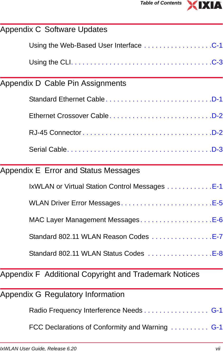 IxWLAN User Guide, Release 6.20 viiTable of ContentsAppendix C Software UpdatesUsing the Web-Based User Interface . . . . . . . . . . . . . . . . . .C-1Using the CLI. . . . . . . . . . . . . . . . . . . . . . . . . . . . . . . . . . . . .C-3Appendix D Cable Pin AssignmentsStandard Ethernet Cable. . . . . . . . . . . . . . . . . . . . . . . . . . . .D-1Ethernet Crossover Cable. . . . . . . . . . . . . . . . . . . . . . . . . . .D-2RJ-45 Connector . . . . . . . . . . . . . . . . . . . . . . . . . . . . . . . . . .D-2Serial Cable. . . . . . . . . . . . . . . . . . . . . . . . . . . . . . . . . . . . . .D-3Appendix E Error and Status MessagesIxWLAN or Virtual Station Control Messages . . . . . . . . . . . .E-1WLAN Driver Error Messages. . . . . . . . . . . . . . . . . . . . . . . .E-5MAC Layer Management Messages. . . . . . . . . . . . . . . . . . .E-6Standard 802.11 WLAN Reason Codes  . . . . . . . . . . . . . . . .E-7Standard 802.11 WLAN Status Codes  . . . . . . . . . . . . . . . . .E-8Appendix F Additional Copyright and Trademark NoticesAppendix G Regulatory InformationRadio Frequency Interference Needs . . . . . . . . . . . . . . . . .  G-1FCC Declarations of Conformity and Warning  . . . . . . . . . .  G-1