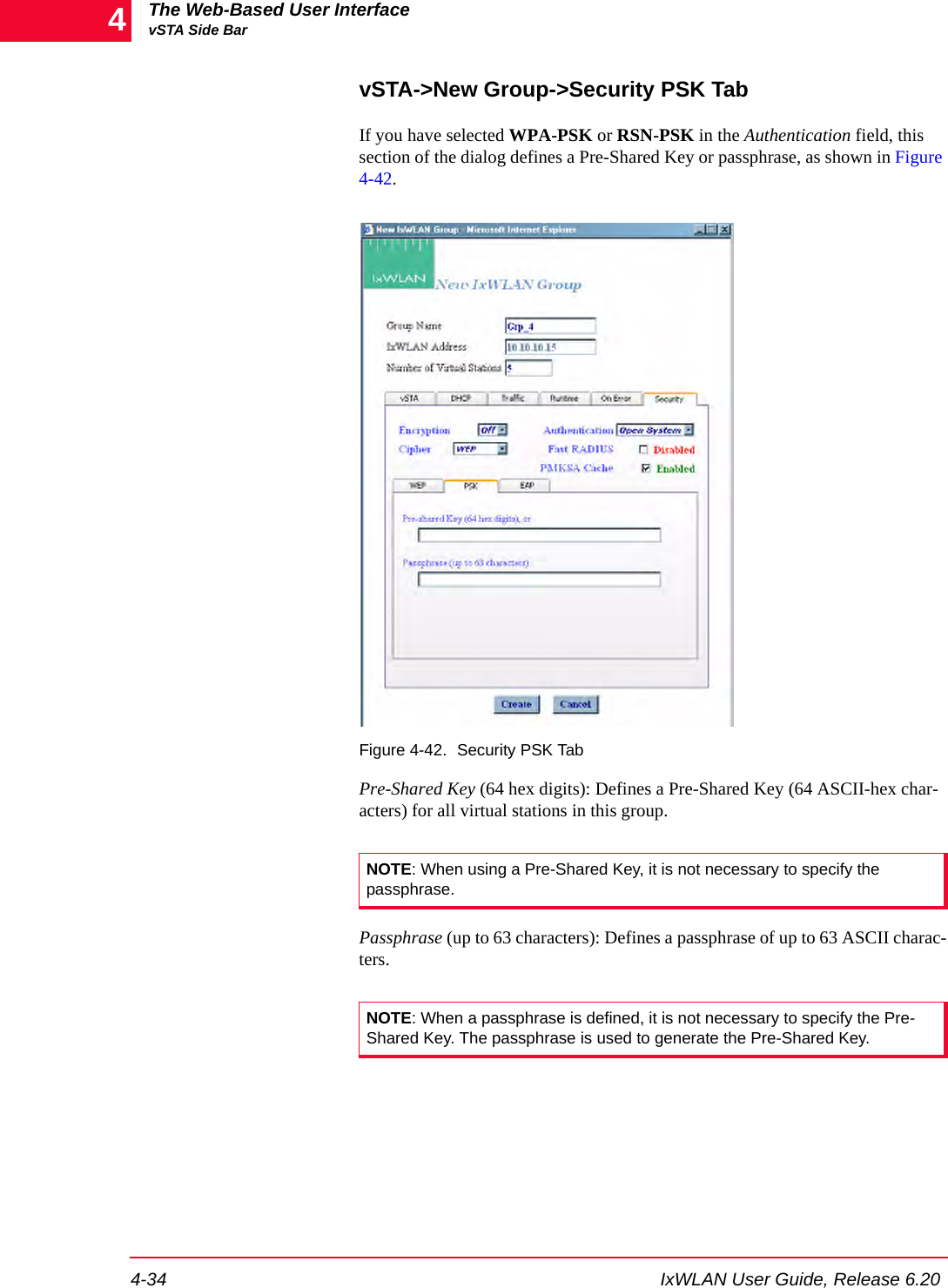 The Web-Based User InterfacevSTA Side Bar4-34 IxWLAN User Guide, Release 6.204vSTA->New Group->Security PSK TabIf you have selected WPA-PSK or RSN-PSK in the Authentication field, this section of the dialog defines a Pre-Shared Key or passphrase, as shown in Figure 4-42.Figure 4-42. Security PSK TabPre-Shared Key (64 hex digits): Defines a Pre-Shared Key (64 ASCII-hex char-acters) for all virtual stations in this group.Passphrase (up to 63 characters): Defines a passphrase of up to 63 ASCII charac-ters.NOTE: When using a Pre-Shared Key, it is not necessary to specify the passphrase. NOTE: When a passphrase is defined, it is not necessary to specify the Pre-Shared Key. The passphrase is used to generate the Pre-Shared Key.