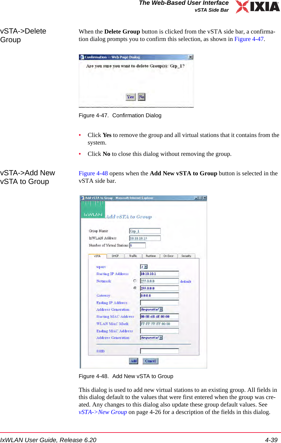 IxWLAN User Guide, Release 6.20 4-39The Web-Based User InterfacevSTA Side BarvSTA->Delete GroupWhen the Delete Group button is clicked from the vSTA side bar, a confirma-tion dialog prompts you to confirm this selection, as shown in Figure 4-47.Figure 4-47. Confirmation Dialog&bull;Click Yes to remove the group and all virtual stations that it contains from the system. &bull;Click No to close this dialog without removing the group.vSTA->Add New vSTA to GroupFigure 4-48 opens when the Add New vSTA to Group button is selected in the vSTA side bar.Figure 4-48. Add New vSTA to GroupThis dialog is used to add new virtual stations to an existing group. All fields in this dialog default to the values that were first entered when the group was cre-ated. Any changes to this dialog also update these group default values. See vSTA->New Group on page 4-26 for a description of the fields in this dialog.