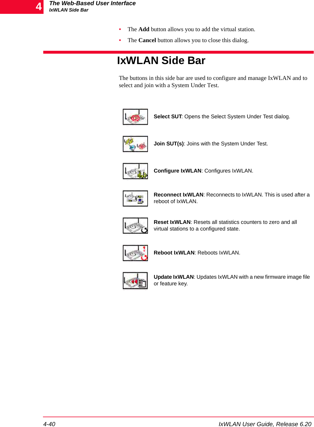 The Web-Based User InterfaceIxWLAN Side Bar4-40 IxWLAN User Guide, Release 6.204&bull;The Add button allows you to add the virtual station.&bull;The Cancel button allows you to close this dialog.IxWLAN Side BarThe buttons in this side bar are used to configure and manage IxWLAN and to select and join with a System Under Test.Select SUT: Opens the Select System Under Test dialog.Join SUT(s): Joins with the System Under Test.Configure IxWLAN: Configures IxWLAN.Reconnect IxWLAN: Reconnects to IxWLAN. This is used after a reboot of IxWLAN.Reset IxWLAN: Resets all statistics counters to zero and all virtual stations to a configured state.Reboot IxWLAN: Reboots IxWLAN.Update IxWLAN: Updates IxWLAN with a new firmware image file or feature key.