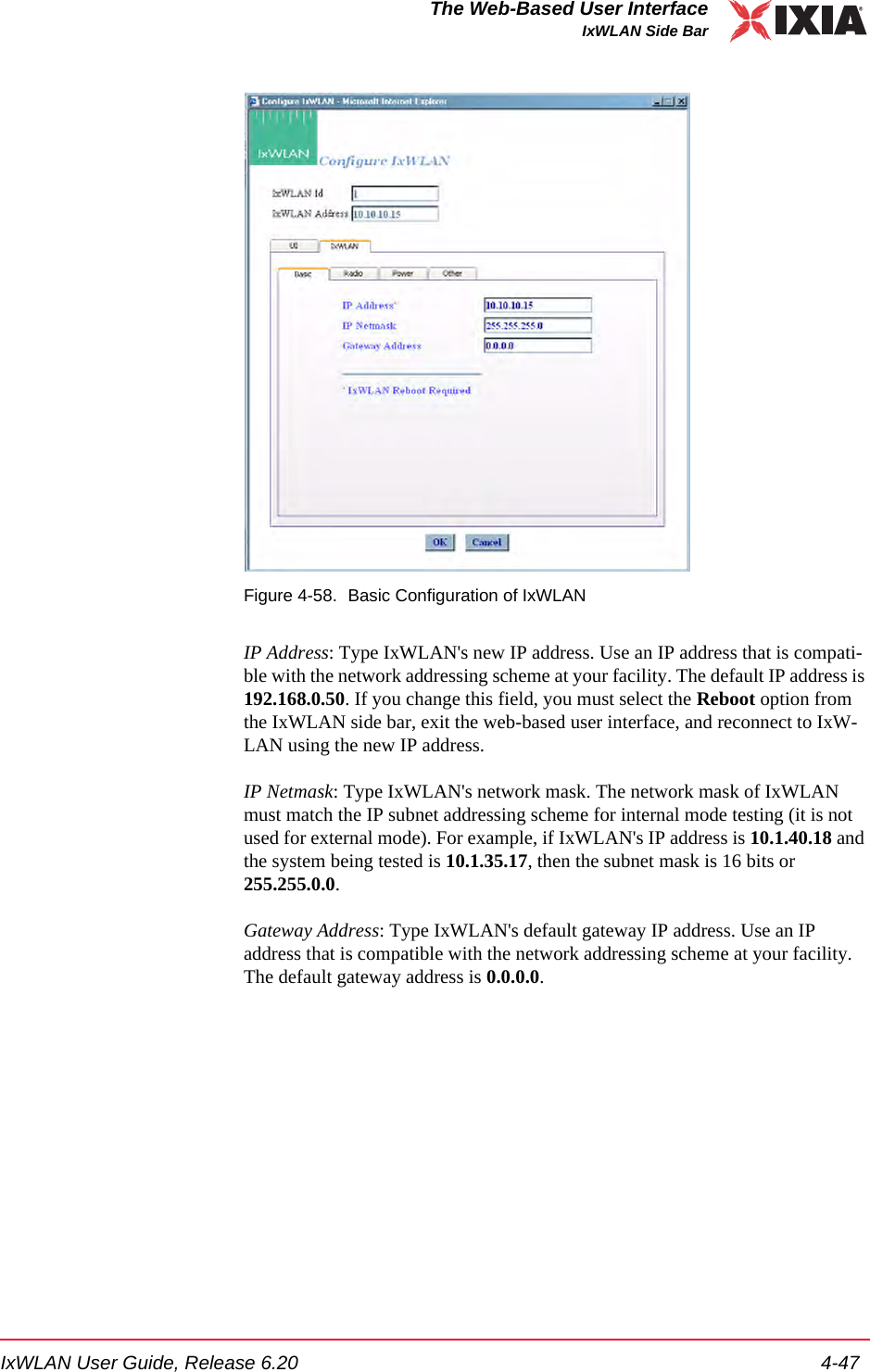 IxWLAN User Guide, Release 6.20 4-47The Web-Based User InterfaceIxWLAN Side BarFigure 4-58. Basic Configuration of IxWLANIP Address: Type IxWLAN's new IP address. Use an IP address that is compati-ble with the network addressing scheme at your facility. The default IP address is 192.168.0.50. If you change this field, you must select the Reboot option from the IxWLAN side bar, exit the web-based user interface, and reconnect to IxW-LAN using the new IP address.IP Netmask: Type IxWLAN's network mask. The network mask of IxWLAN must match the IP subnet addressing scheme for internal mode testing (it is not used for external mode). For example, if IxWLAN's IP address is 10.1.40.18 and the system being tested is 10.1.35.17, then the subnet mask is 16 bits or 255.255.0.0.Gateway Address: Type IxWLAN's default gateway IP address. Use an IP address that is compatible with the network addressing scheme at your facility. The default gateway address is 0.0.0.0.