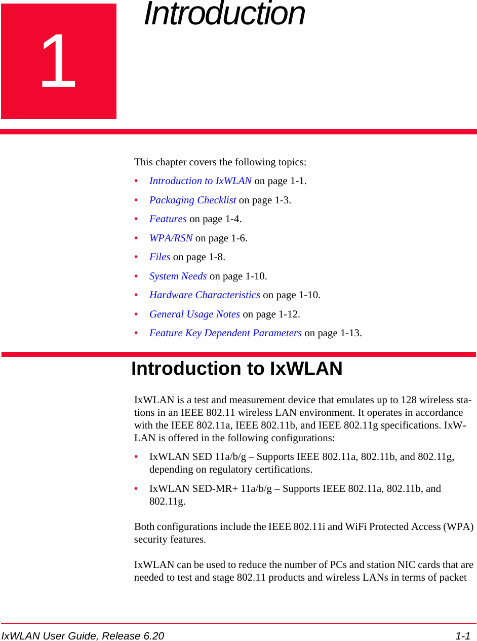 IxWLAN User Guide, Release 6.20 1-11Chapter 1: Introduction This chapter covers the following topics: &bull;Introduction to IxWLAN on page 1-1.&bull;Packaging Checklist on page 1-3.&bull;Features on page 1-4.&bull;WPA/RSN on page 1-6.&bull;Files on page 1-8.&bull;System Needs on page 1-10.&bull;Hardware Characteristics on page 1-10.&bull;General Usage Notes on page 1-12.&bull;Feature Key Dependent Parameters on page 1-13.Introduction to IxWLANIxWLAN is a test and measurement device that emulates up to 128 wireless sta-tions in an IEEE 802.11 wireless LAN environment. It operates in accordance with the IEEE 802.11a, IEEE 802.11b, and IEEE 802.11g specifications. IxW-LAN is offered in the following configurations:&bull;IxWLAN SED 11a/b/g &ndash; Supports IEEE 802.11a, 802.11b, and 802.11g, depending on regulatory certifications.&bull;IxWLAN SED-MR+ 11a/b/g &ndash; Supports IEEE 802.11a, 802.11b, and 802.11g.Both configurations include the IEEE 802.11i and WiFi Protected Access (WPA) security features. IxWLAN can be used to reduce the number of PCs and station NIC cards that are needed to test and stage 802.11 products and wireless LANs in terms of packet 